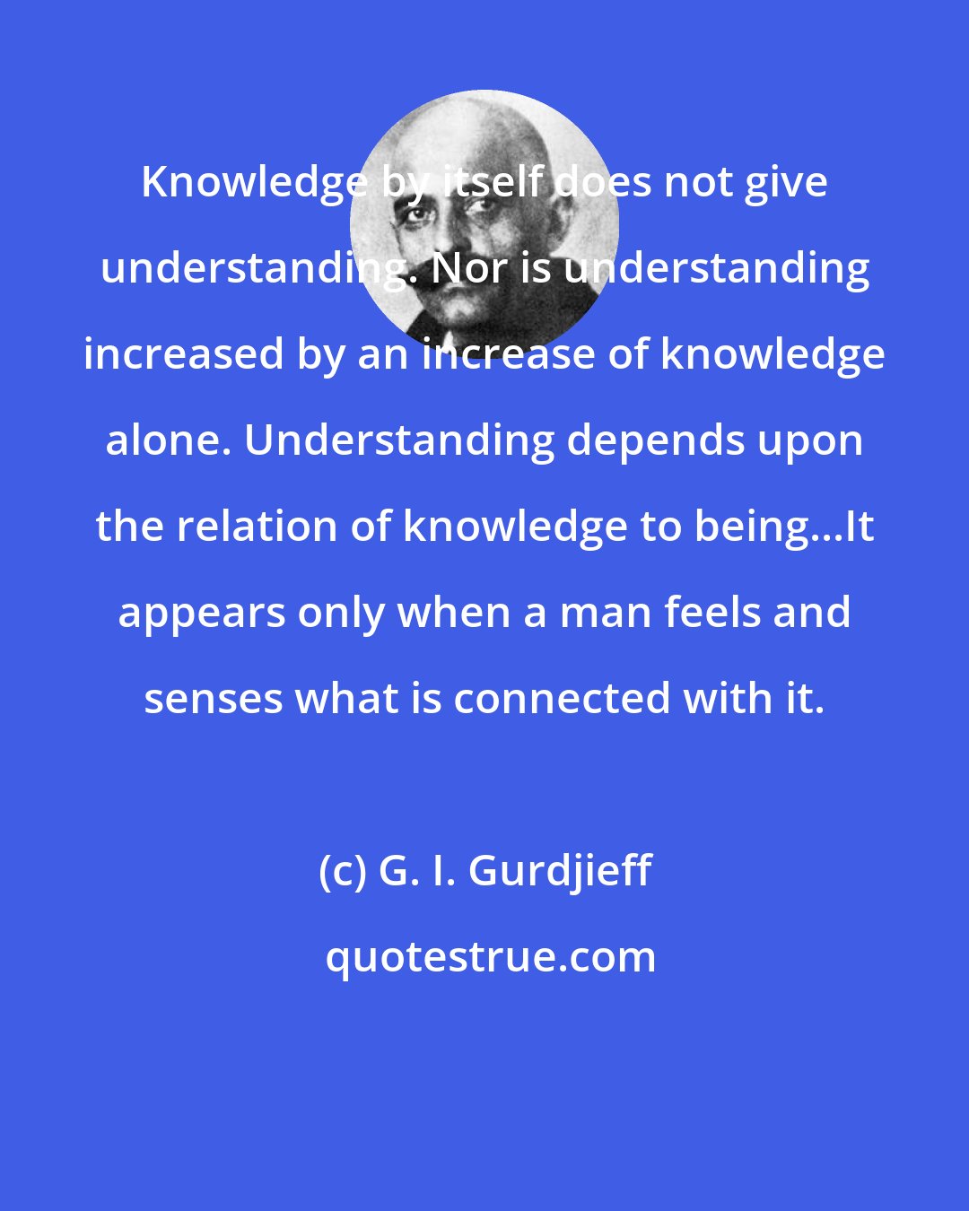 G. I. Gurdjieff: Knowledge by itself does not give understanding. Nor is understanding increased by an increase of knowledge alone. Understanding depends upon the relation of knowledge to being...It appears only when a man feels and senses what is connected with it.