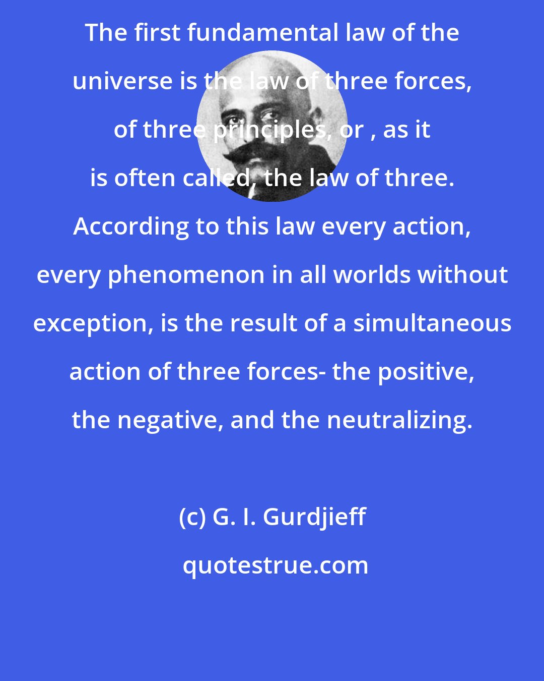 G. I. Gurdjieff: The first fundamental law of the universe is the law of three forces, of three principles, or , as it is often called, the law of three. According to this law every action, every phenomenon in all worlds without exception, is the result of a simultaneous action of three forces- the positive, the negative, and the neutralizing.