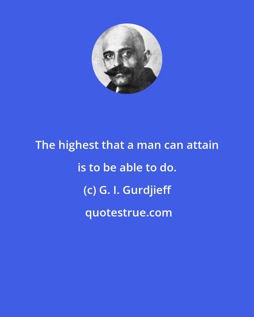 G. I. Gurdjieff: The highest that a man can attain is to be able to do.