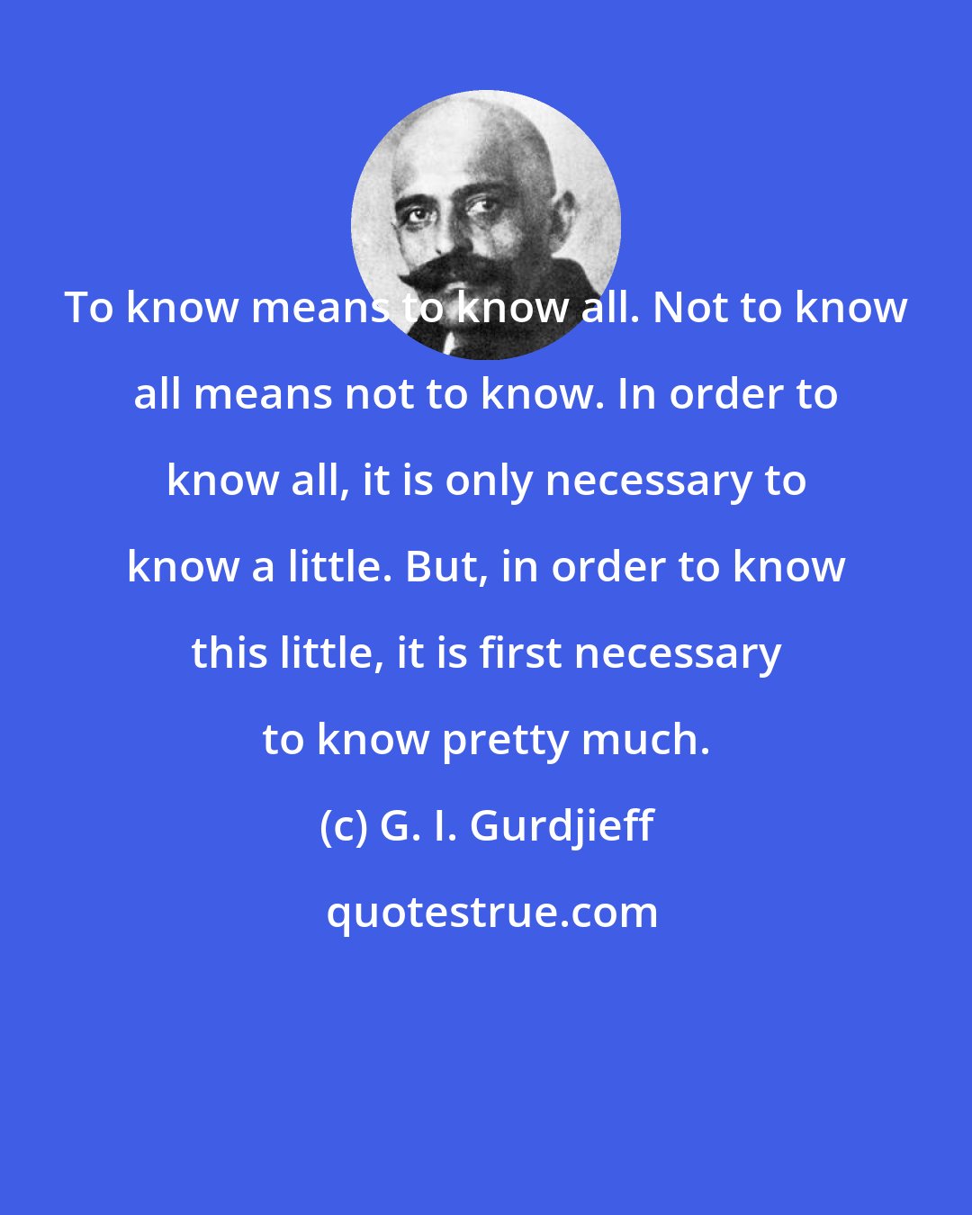 G. I. Gurdjieff: To know means to know all. Not to know all means not to know. In order to know all, it is only necessary to know a little. But, in order to know this little, it is first necessary to know pretty much.