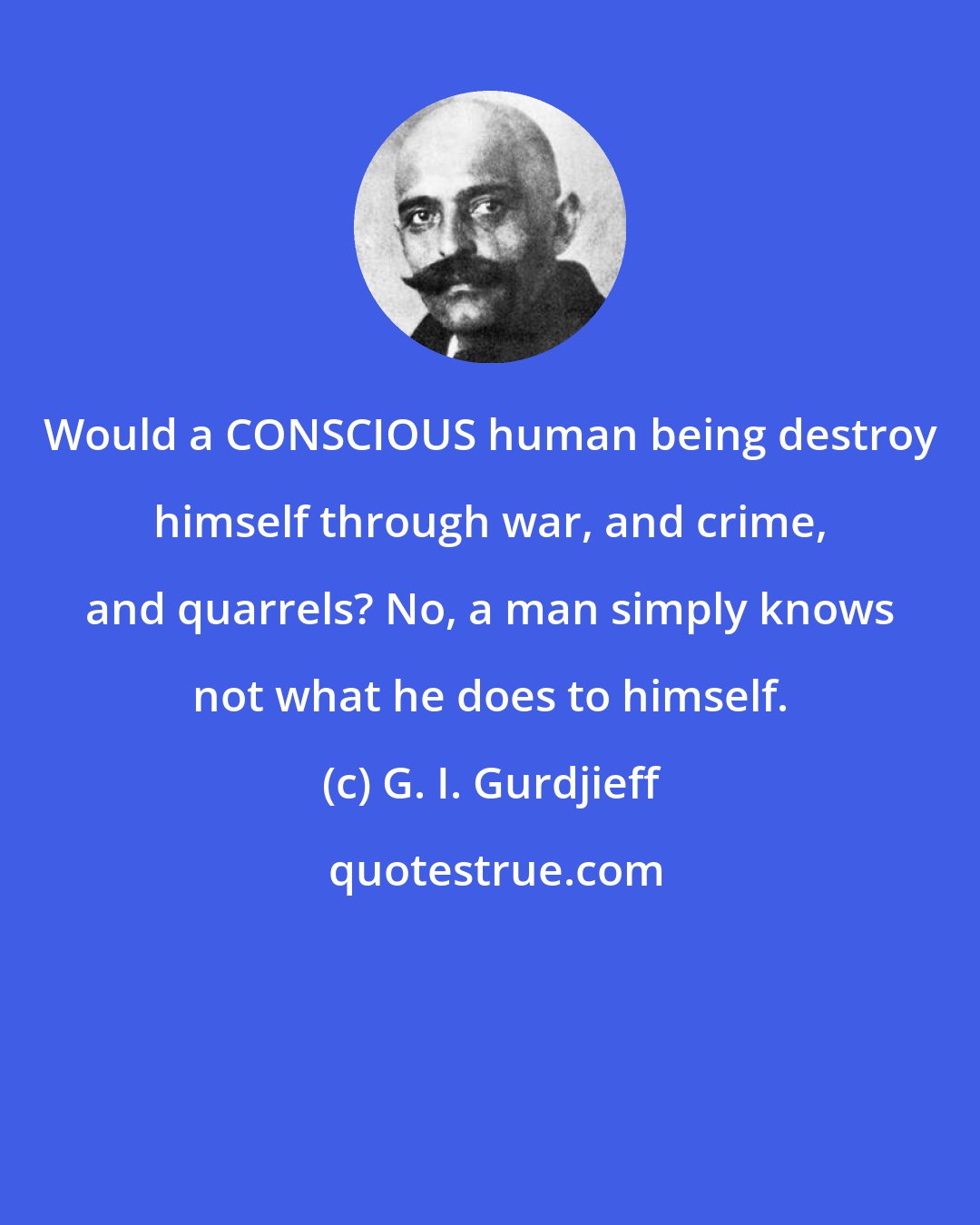 G. I. Gurdjieff: Would a CONSCIOUS human being destroy himself through war, and crime, and quarrels? No, a man simply knows not what he does to himself.