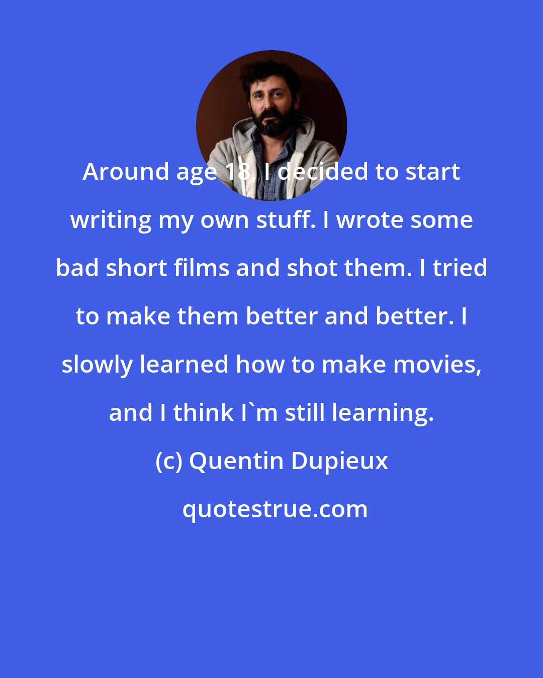 Quentin Dupieux: Around age 18, I decided to start writing my own stuff. I wrote some bad short films and shot them. I tried to make them better and better. I slowly learned how to make movies, and I think I'm still learning.