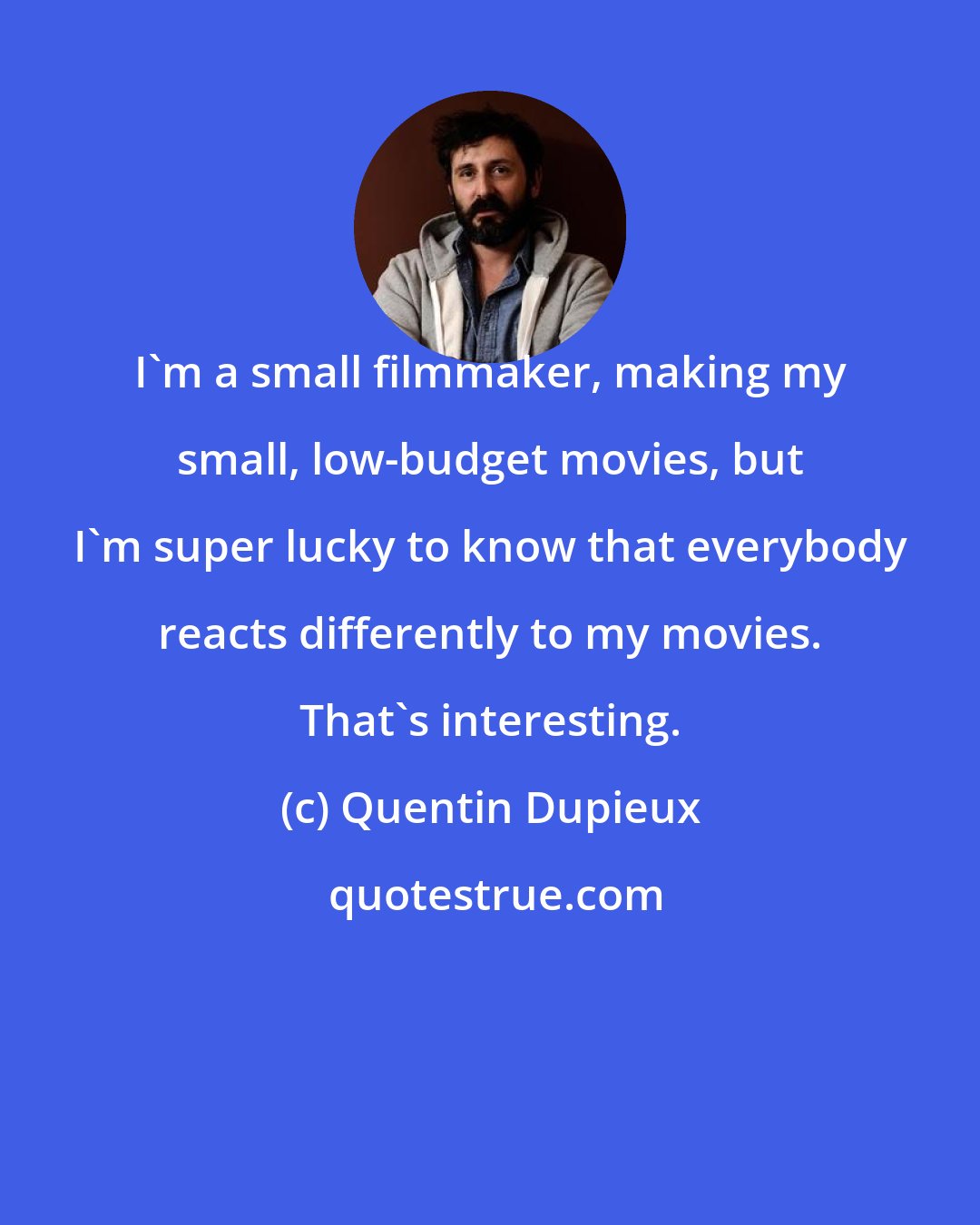 Quentin Dupieux: I'm a small filmmaker, making my small, low-budget movies, but I'm super lucky to know that everybody reacts differently to my movies. That's interesting.