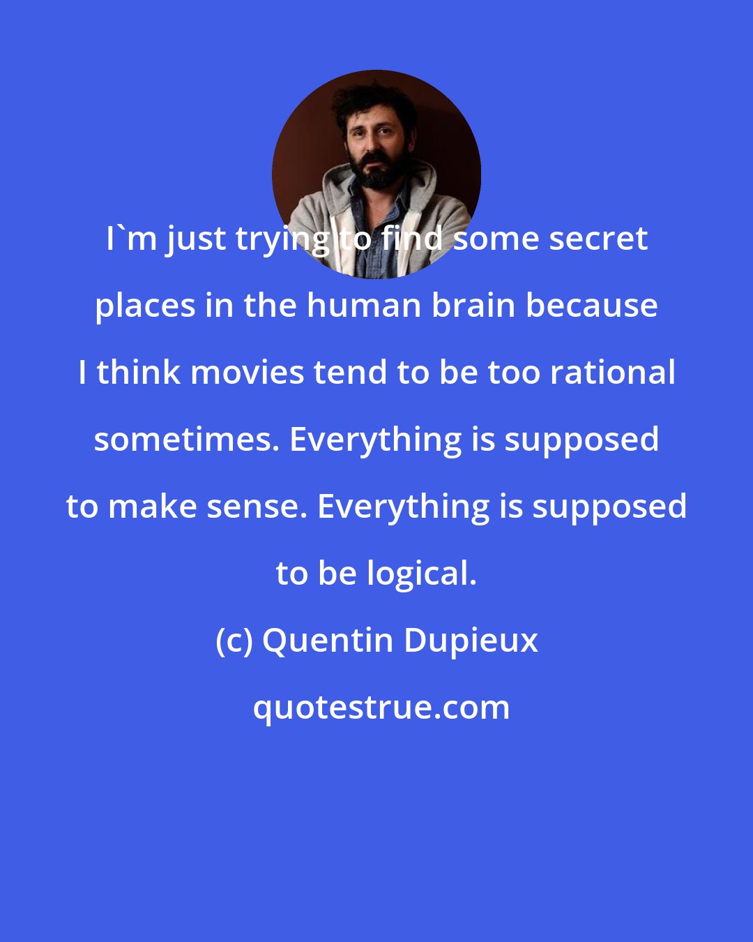 Quentin Dupieux: I'm just trying to find some secret places in the human brain because I think movies tend to be too rational sometimes. Everything is supposed to make sense. Everything is supposed to be logical.