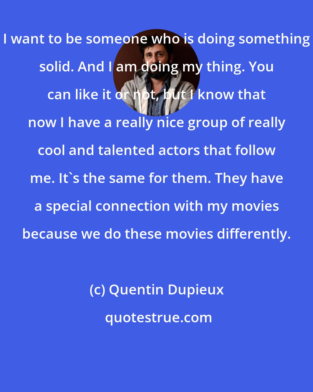 Quentin Dupieux: I want to be someone who is doing something solid. And I am doing my thing. You can like it or not, but I know that now I have a really nice group of really cool and talented actors that follow me. It's the same for them. They have a special connection with my movies because we do these movies differently.