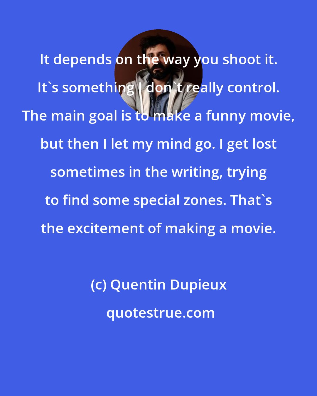 Quentin Dupieux: It depends on the way you shoot it. It's something I don't really control. The main goal is to make a funny movie, but then I let my mind go. I get lost sometimes in the writing, trying to find some special zones. That's the excitement of making a movie.