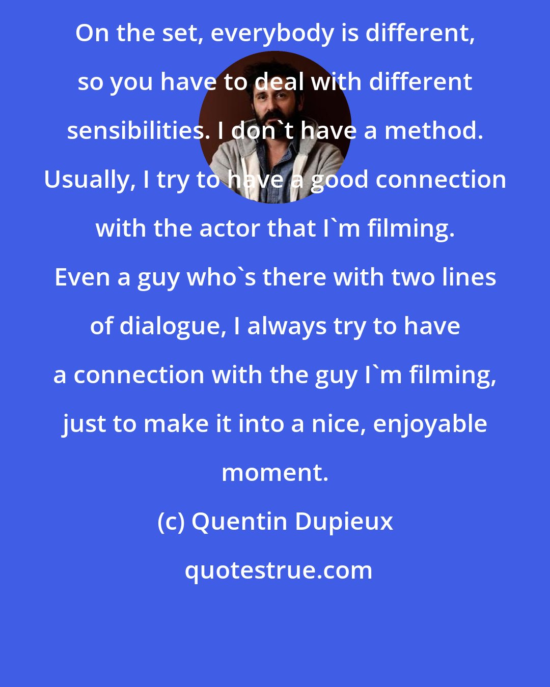 Quentin Dupieux: On the set, everybody is different, so you have to deal with different sensibilities. I don't have a method. Usually, I try to have a good connection with the actor that I'm filming. Even a guy who's there with two lines of dialogue, I always try to have a connection with the guy I'm filming, just to make it into a nice, enjoyable moment.