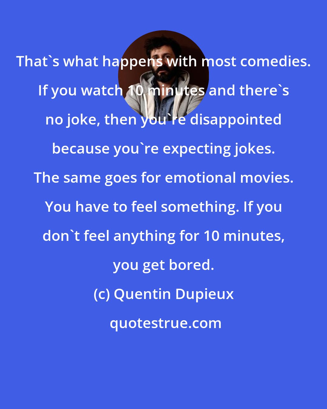 Quentin Dupieux: That's what happens with most comedies. If you watch 10 minutes and there's no joke, then you're disappointed because you're expecting jokes. The same goes for emotional movies. You have to feel something. If you don't feel anything for 10 minutes, you get bored.