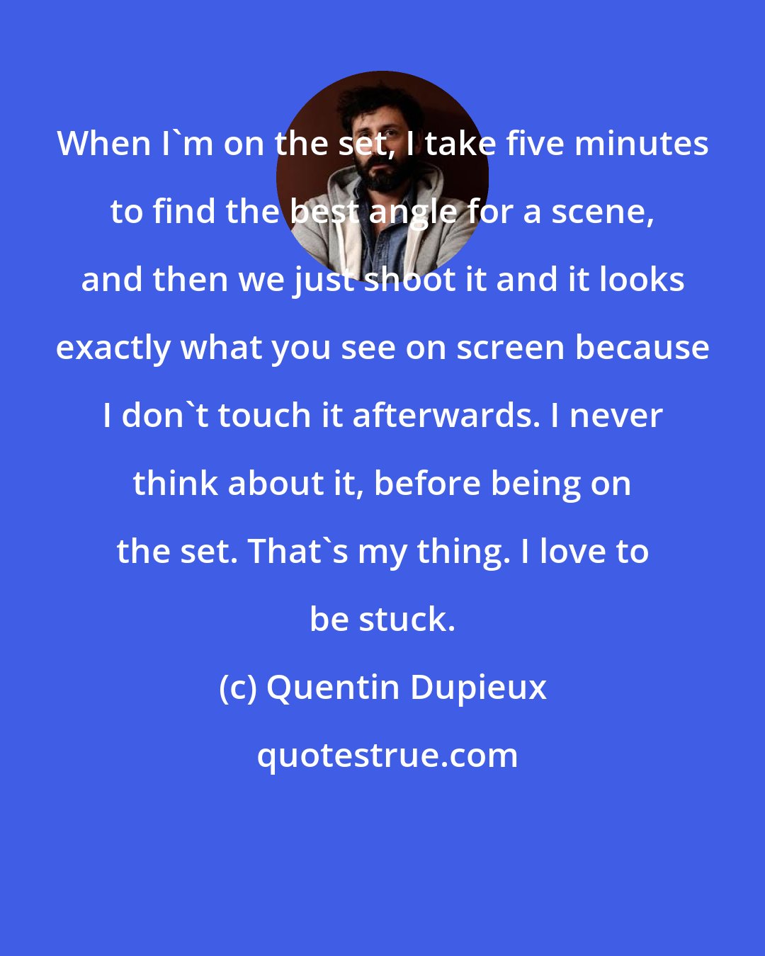 Quentin Dupieux: When I'm on the set, I take five minutes to find the best angle for a scene, and then we just shoot it and it looks exactly what you see on screen because I don't touch it afterwards. I never think about it, before being on the set. That's my thing. I love to be stuck.