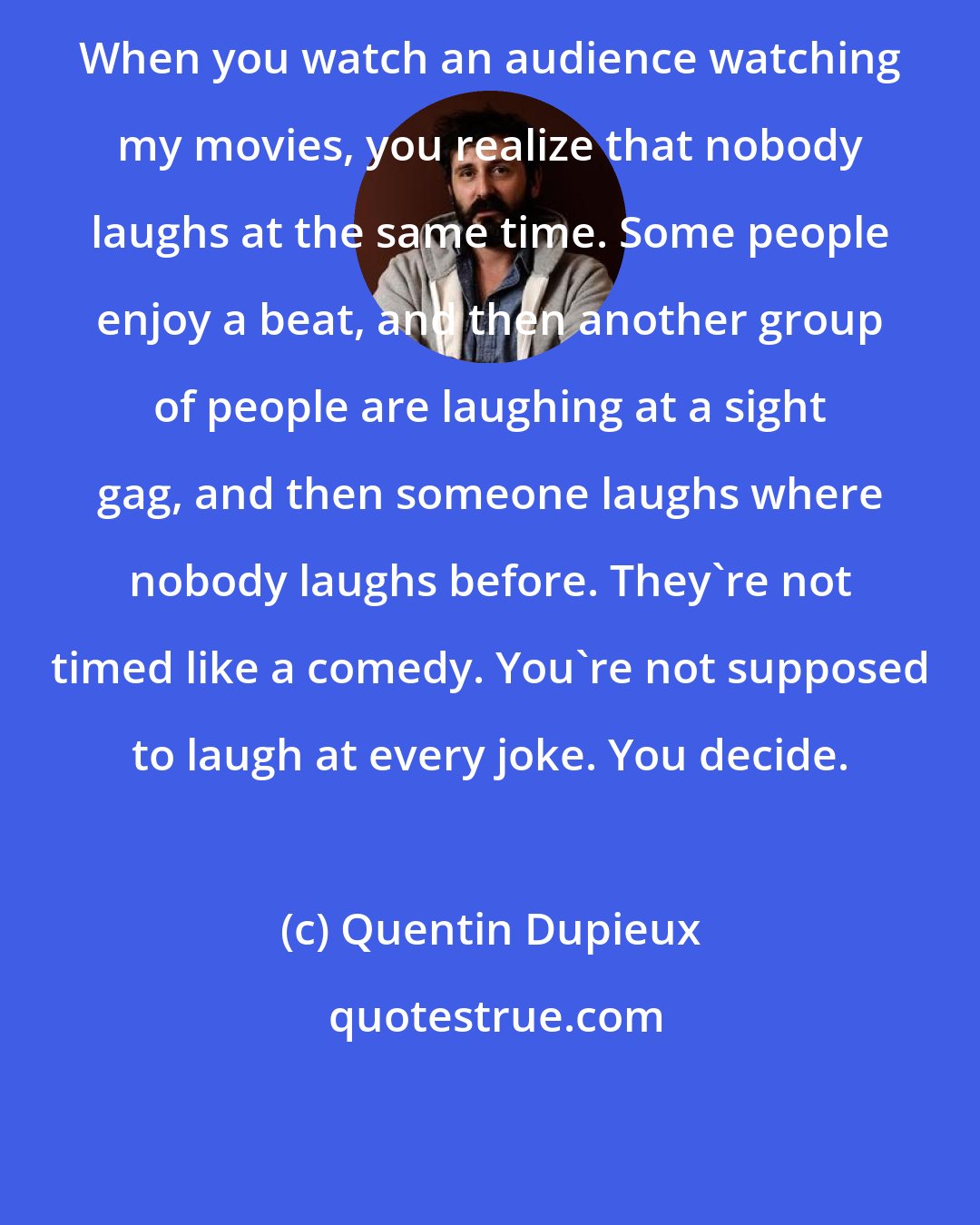 Quentin Dupieux: When you watch an audience watching my movies, you realize that nobody laughs at the same time. Some people enjoy a beat, and then another group of people are laughing at a sight gag, and then someone laughs where nobody laughs before. They're not timed like a comedy. You're not supposed to laugh at every joke. You decide.