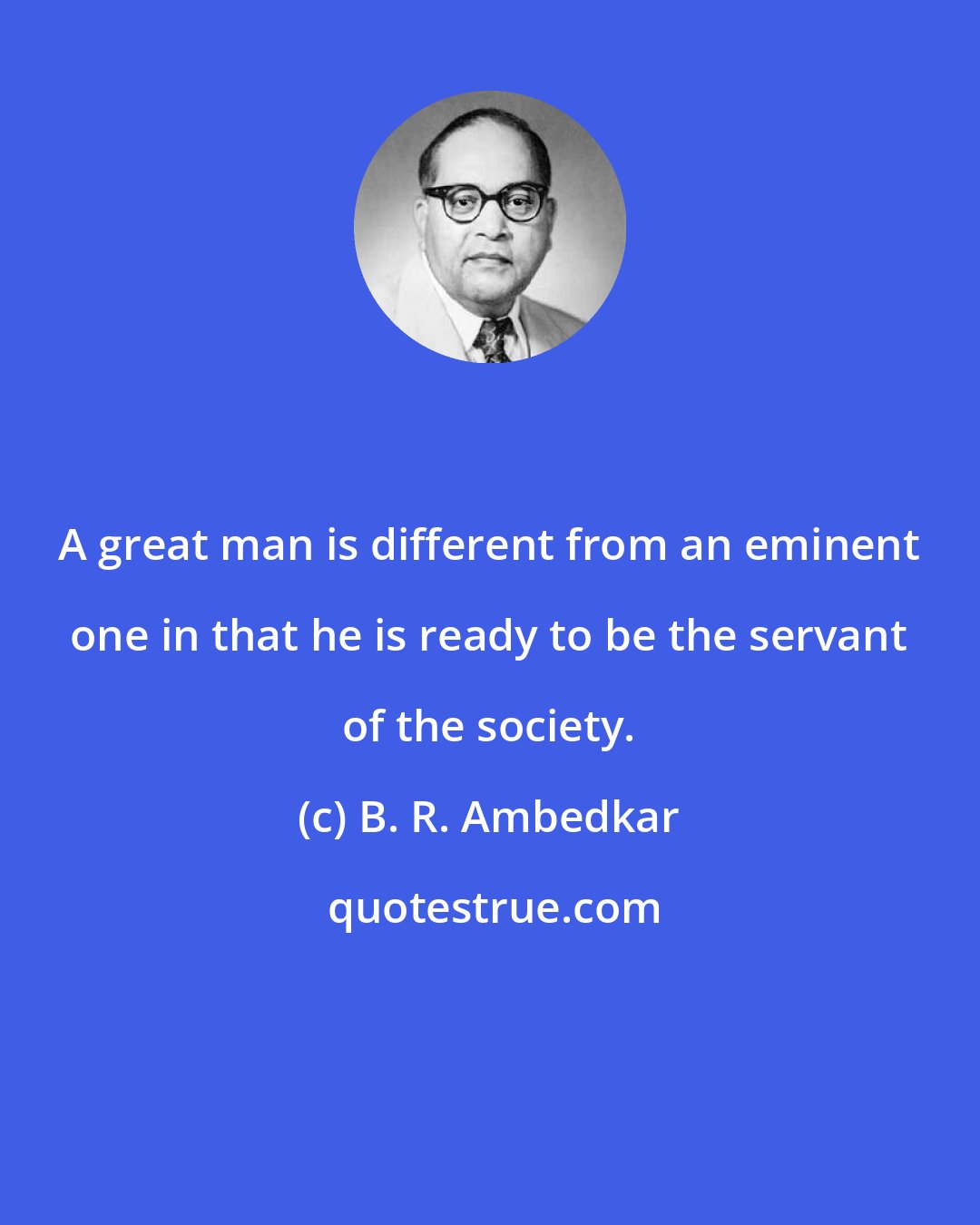 B. R. Ambedkar: A great man is different from an eminent one in that he is ready to be the servant of the society.