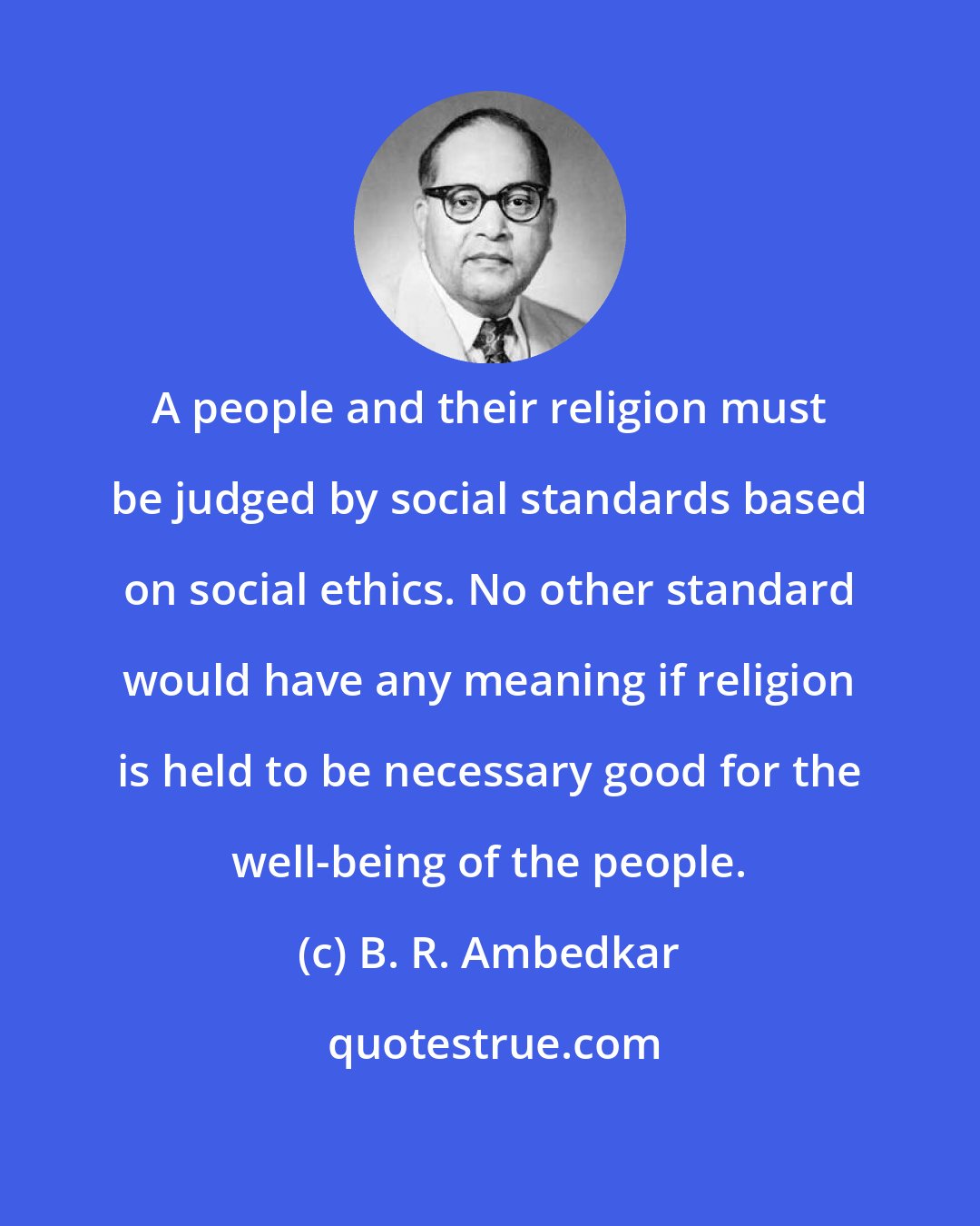 B. R. Ambedkar: A people and their religion must be judged by social standards based on social ethics. No other standard would have any meaning if religion is held to be necessary good for the well-being of the people.