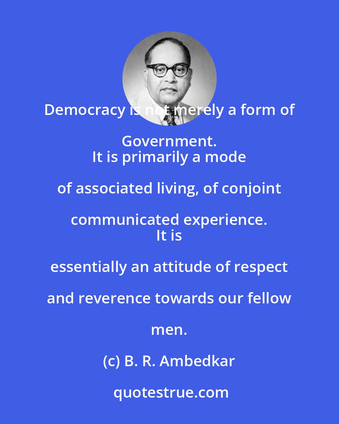 B. R. Ambedkar: Democracy is not merely a form of Government. 
 It is primarily a mode of associated living, of conjoint communicated experience. 
 It is essentially an attitude of respect and reverence towards our fellow men.