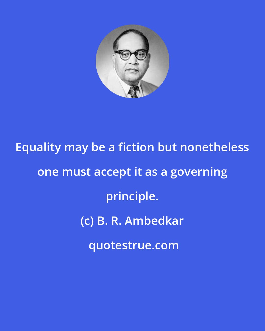 B. R. Ambedkar: Equality may be a fiction but nonetheless one must accept it as a governing principle.