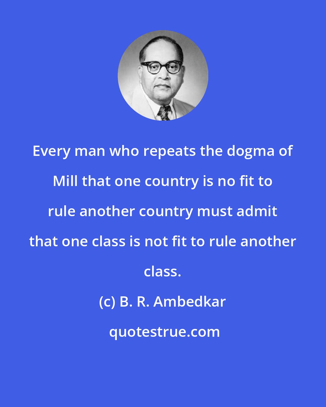 B. R. Ambedkar: Every man who repeats the dogma of Mill that one country is no fit to rule another country must admit that one class is not fit to rule another class.