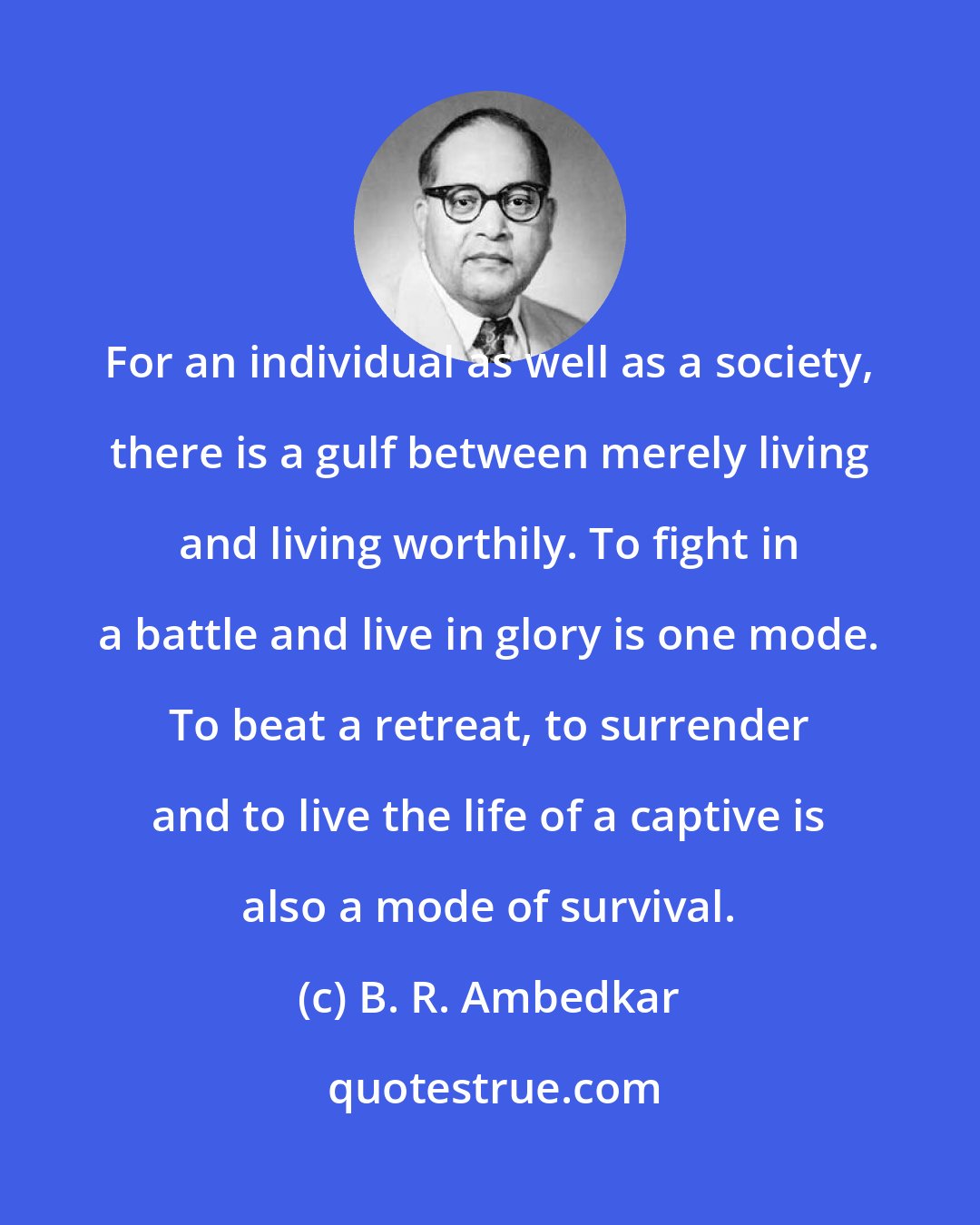 B. R. Ambedkar: For an individual as well as a society, there is a gulf between merely living and living worthily. To fight in a battle and live in glory is one mode. To beat a retreat, to surrender and to live the life of a captive is also a mode of survival.