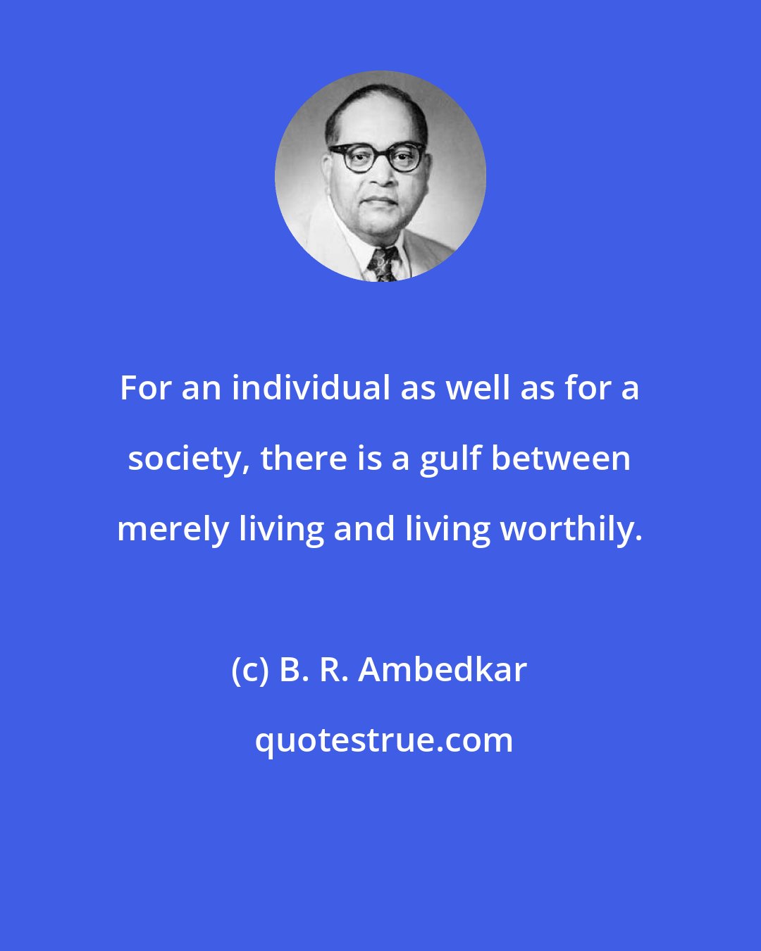 B. R. Ambedkar: For an individual as well as for a society, there is a gulf between merely living and living worthily.