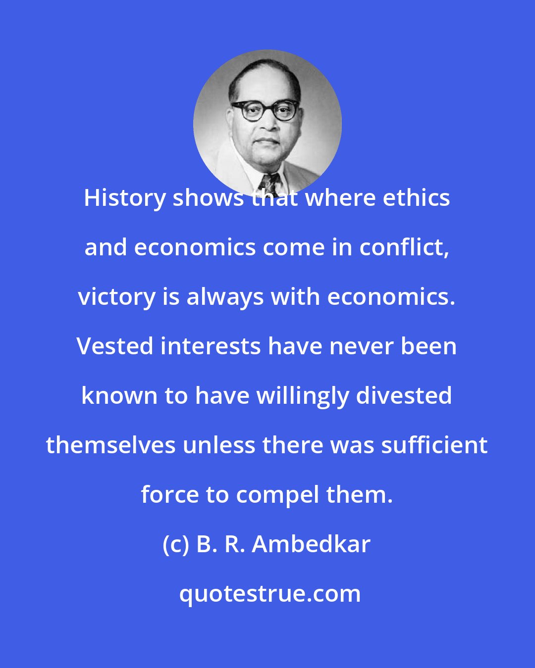 B. R. Ambedkar: History shows that where ethics and economics come in conflict, victory is always with economics. Vested interests have never been known to have willingly divested themselves unless there was sufficient force to compel them.