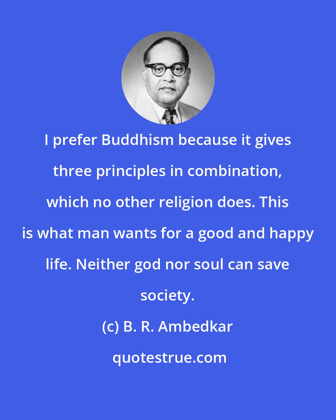 B. R. Ambedkar: I prefer Buddhism because it gives three principles in combination, which no other religion does. This is what man wants for a good and happy life. Neither god nor soul can save society.