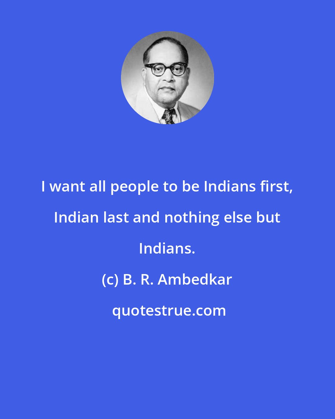 B. R. Ambedkar: I want all people to be Indians first, Indian last and nothing else but Indians.