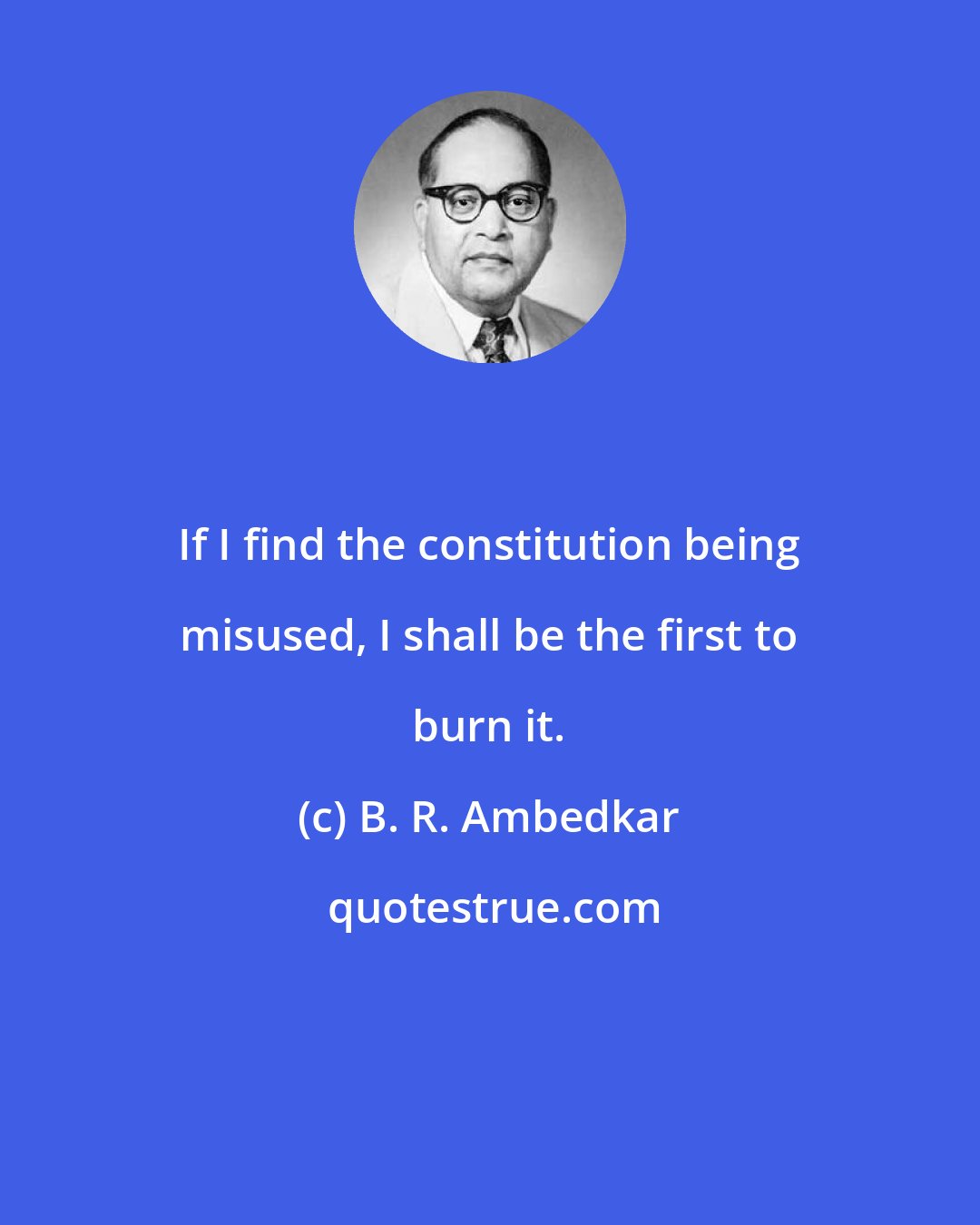 B. R. Ambedkar: If I find the constitution being misused, I shall be the first to burn it.