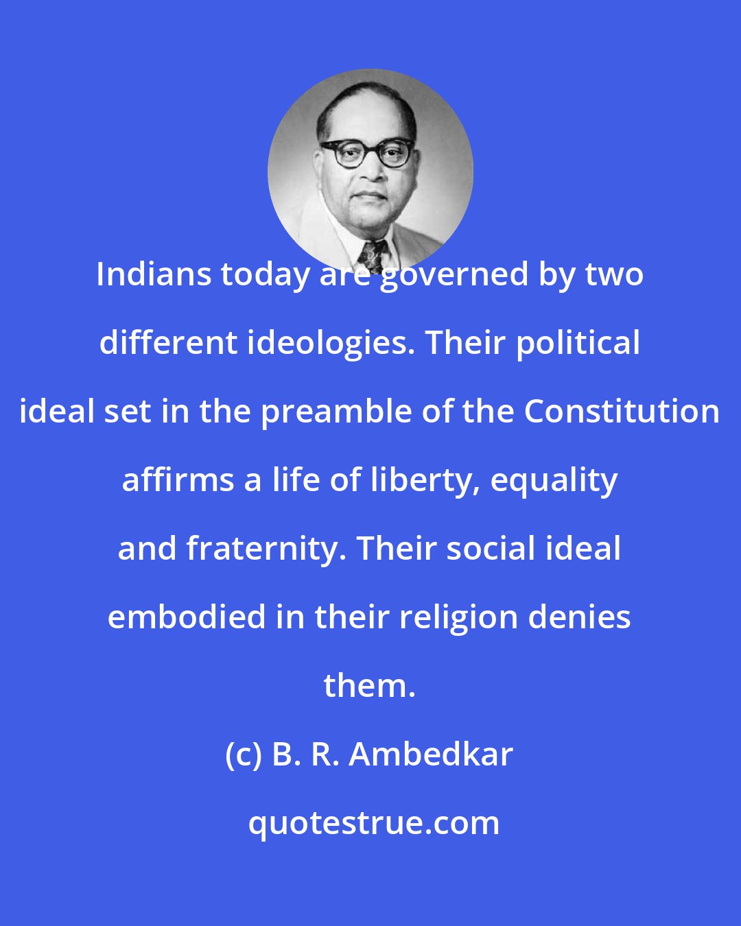 B. R. Ambedkar: Indians today are governed by two different ideologies. Their political ideal set in the preamble of the Constitution affirms a life of liberty, equality and fraternity. Their social ideal embodied in their religion denies them.