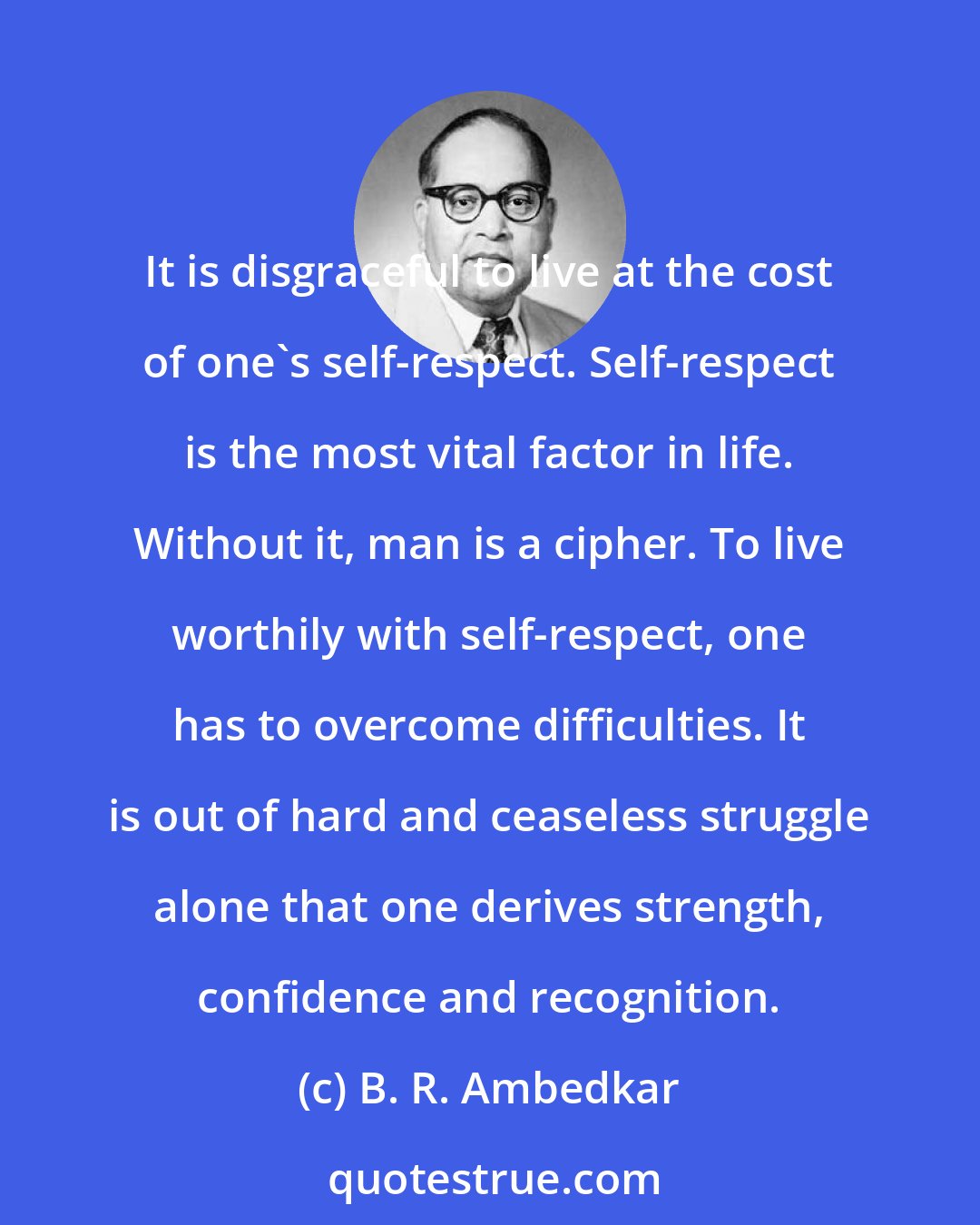 B. R. Ambedkar: It is disgraceful to live at the cost of one's self-respect. Self-respect is the most vital factor in life. Without it, man is a cipher. To live worthily with self-respect, one has to overcome difficulties. It is out of hard and ceaseless struggle alone that one derives strength, confidence and recognition.