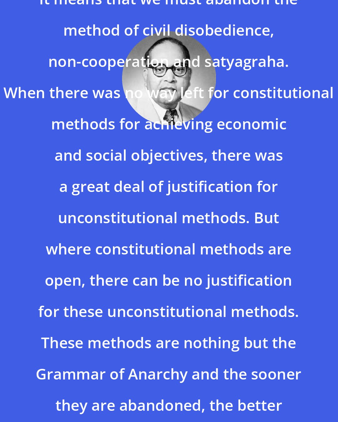 B. R. Ambedkar: It means that we must abandon the method of civil disobedience, non-cooperation and satyagraha. When there was no way left for constitutional methods for achieving economic and social objectives, there was a great deal of justification for unconstitutional methods. But where constitutional methods are open, there can be no justification for these unconstitutional methods. These methods are nothing but the Grammar of Anarchy and the sooner they are abandoned, the better for us.