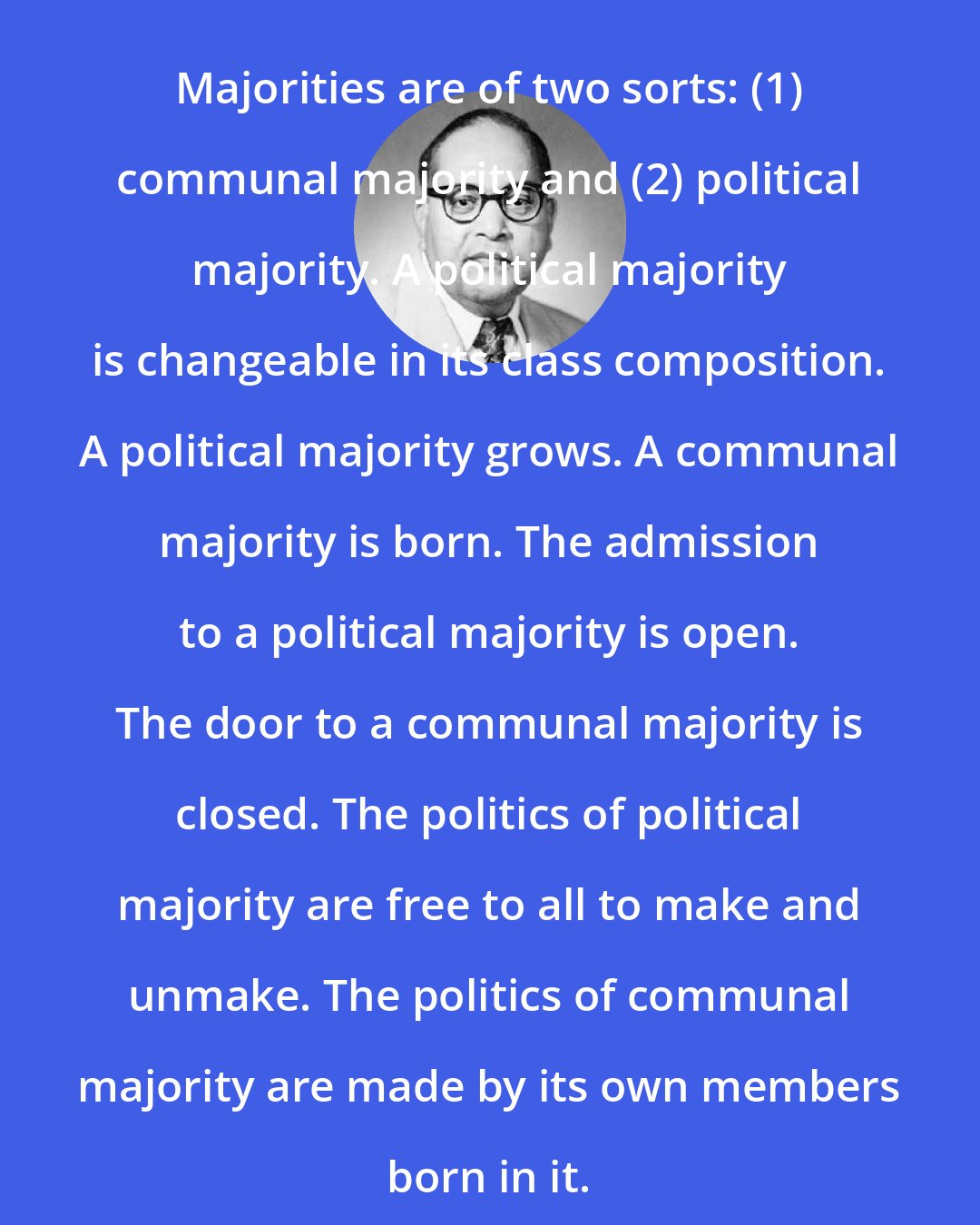 B. R. Ambedkar: Majorities are of two sorts: (1) communal majority and (2) political majority. A political majority is changeable in its class composition. A political majority grows. A communal majority is born. The admission to a political majority is open. The door to a communal majority is closed. The politics of political majority are free to all to make and unmake. The politics of communal majority are made by its own members born in it.