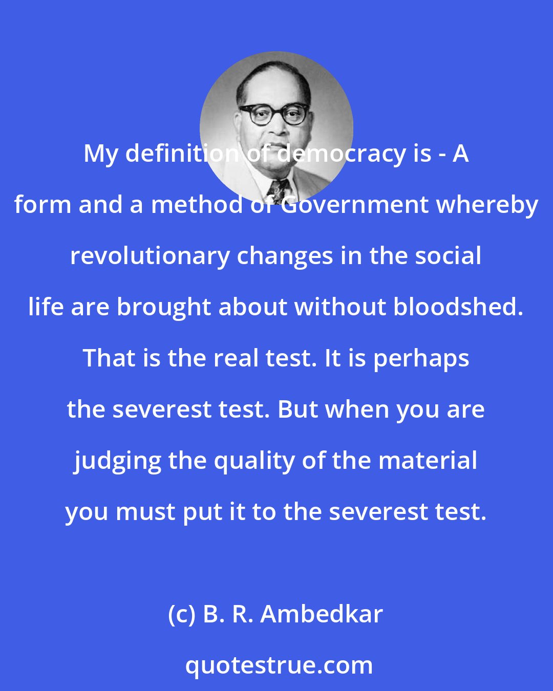 B. R. Ambedkar: My definition of democracy is - A form and a method of Government whereby revolutionary changes in the social life are brought about without bloodshed. That is the real test. It is perhaps the severest test. But when you are judging the quality of the material you must put it to the severest test.