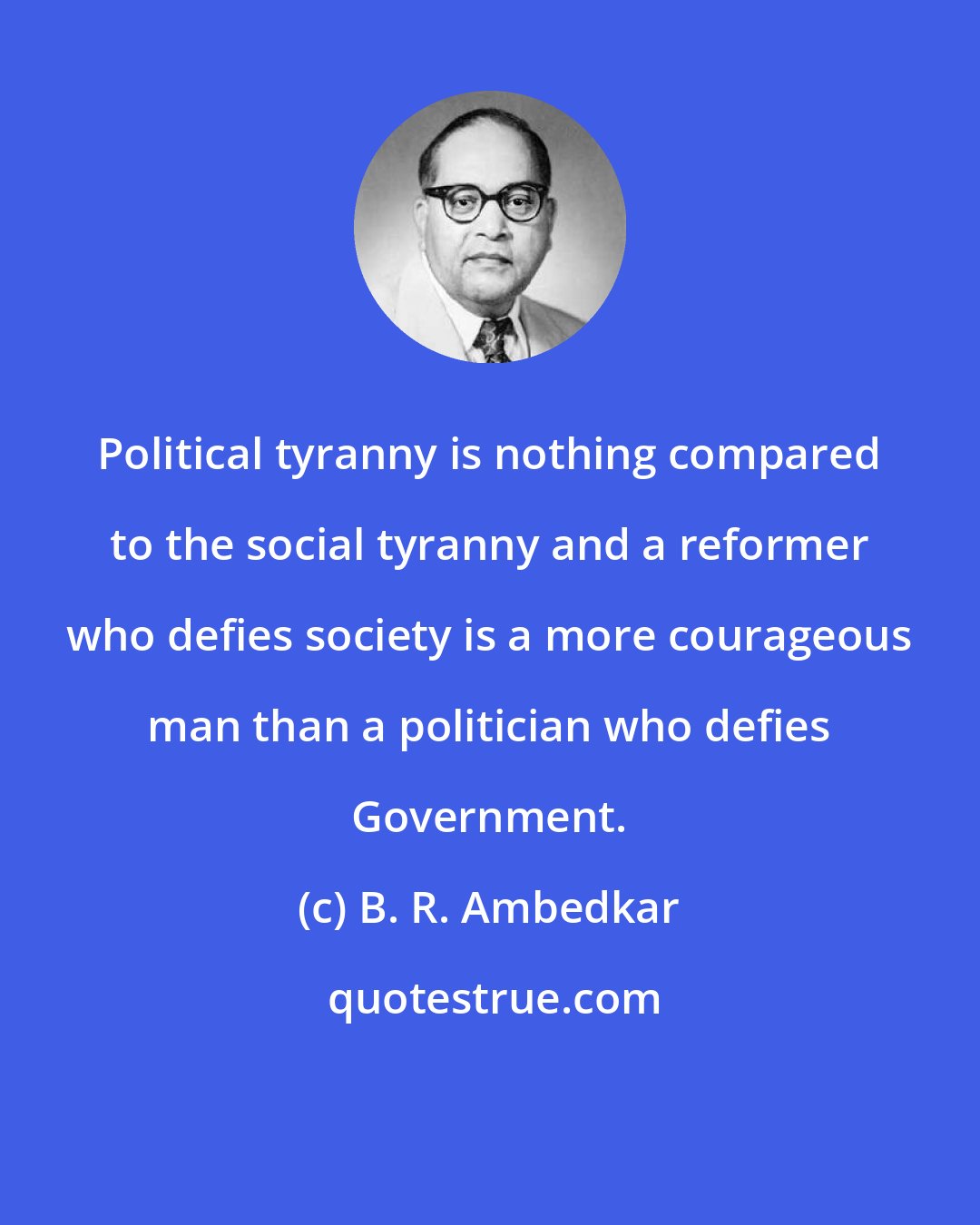 B. R. Ambedkar: Political tyranny is nothing compared to the social tyranny and a reformer who defies society is a more courageous man than a politician who defies Government.