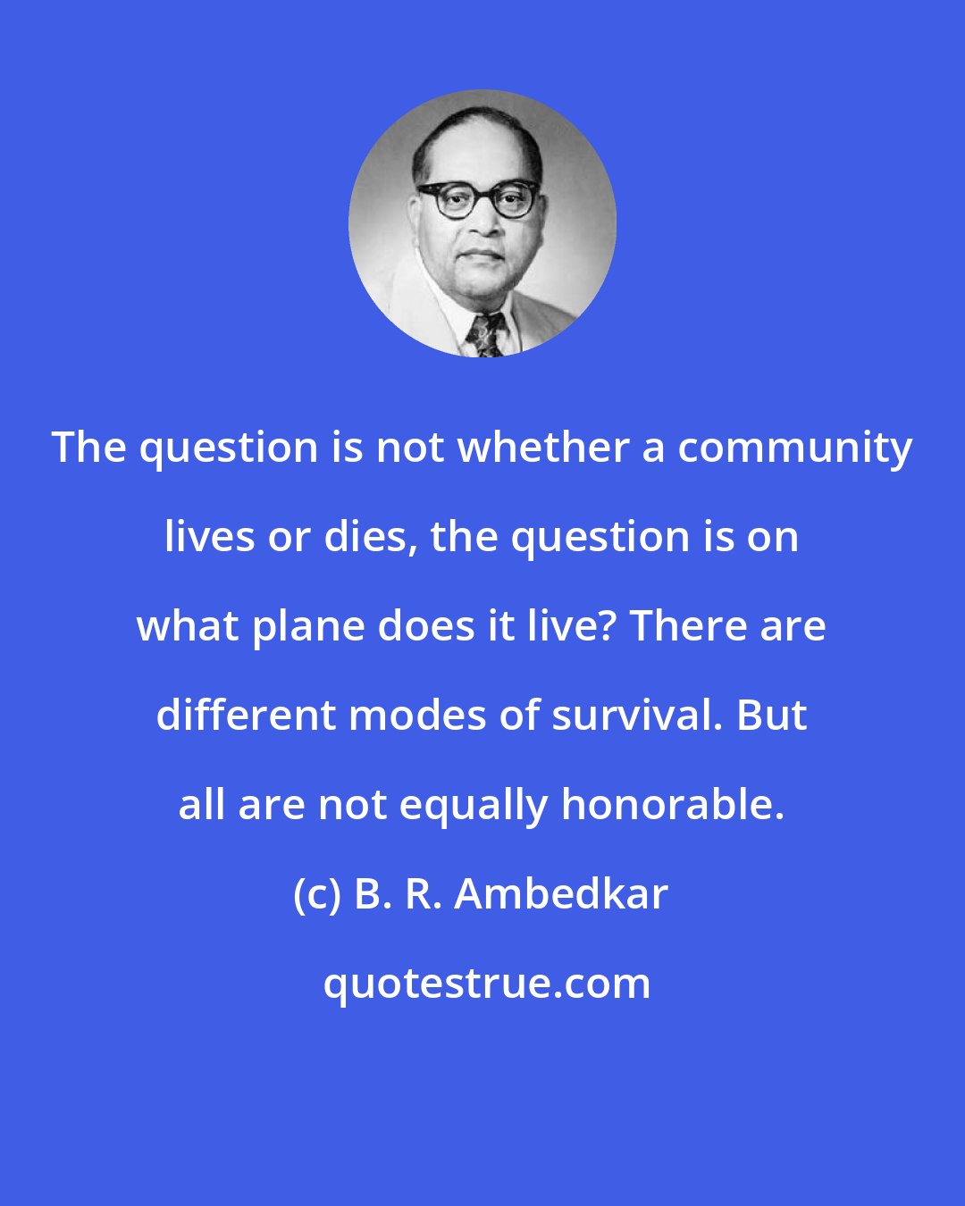 B. R. Ambedkar: The question is not whether a community lives or dies, the question is on what plane does it live? There are different modes of survival. But all are not equally honorable.