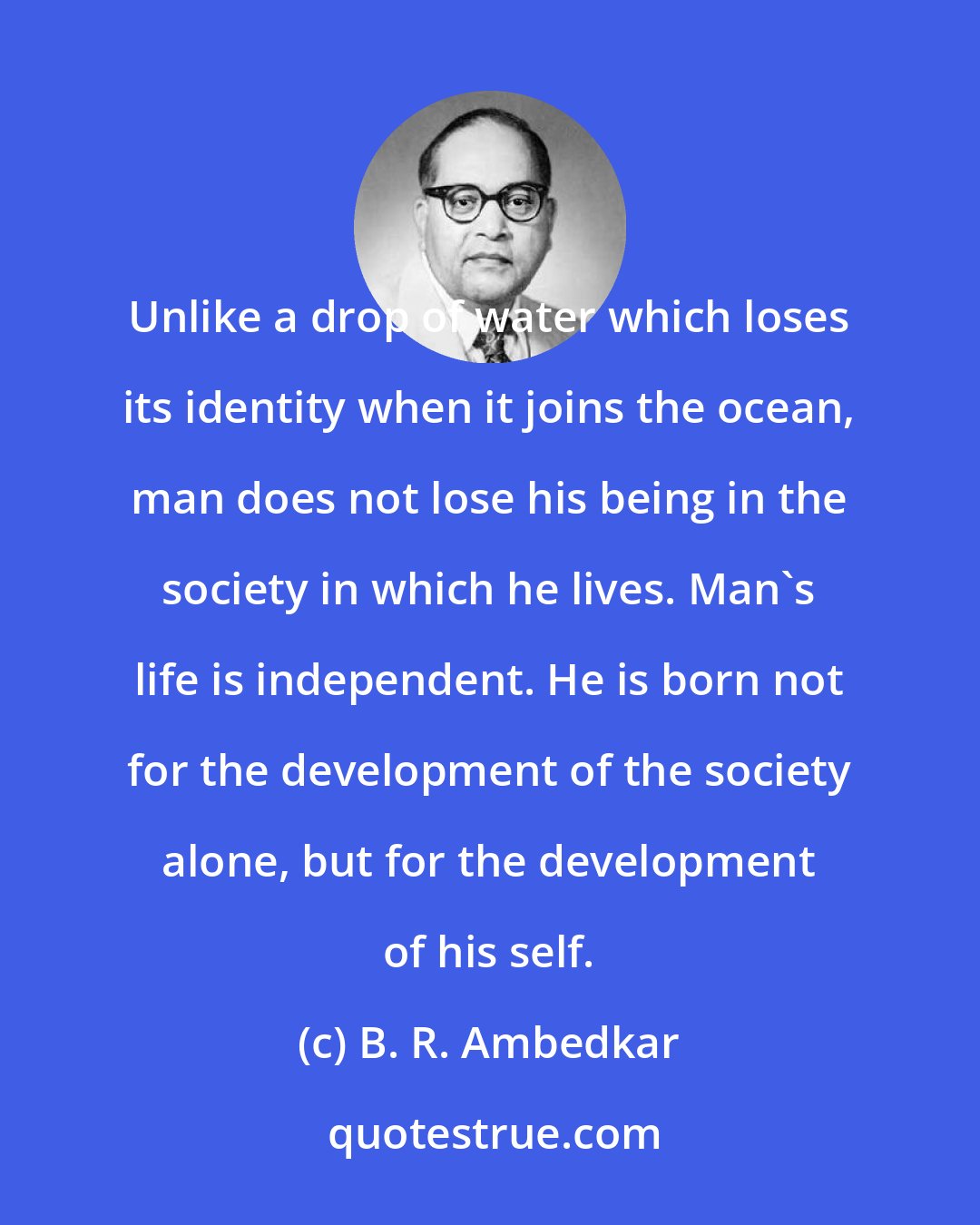 B. R. Ambedkar: Unlike a drop of water which loses its identity when it joins the ocean, man does not lose his being in the society in which he lives. Man's life is independent. He is born not for the development of the society alone, but for the development of his self.