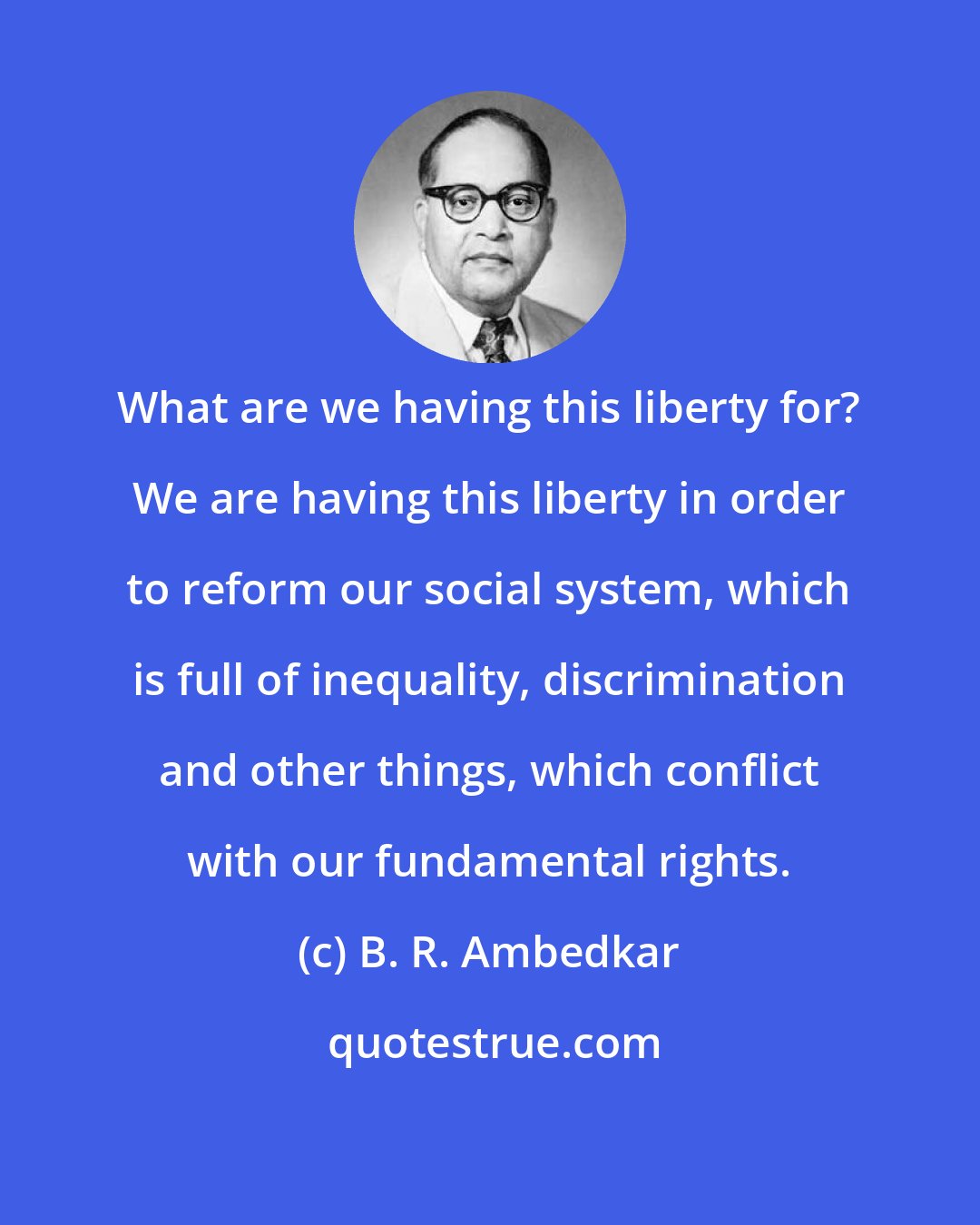 B. R. Ambedkar: What are we having this liberty for? We are having this liberty in order to reform our social system, which is full of inequality, discrimination and other things, which conflict with our fundamental rights.