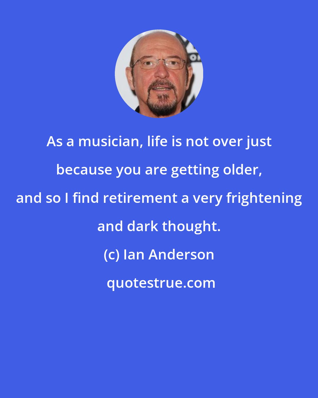 Ian Anderson: As a musician, life is not over just because you are getting older, and so I find retirement a very frightening and dark thought.