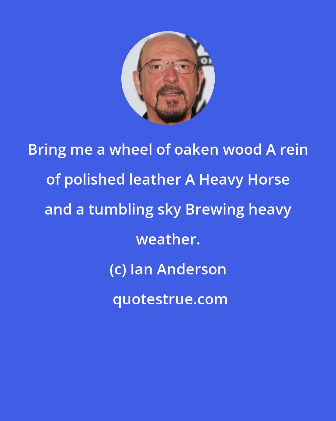 Ian Anderson: Bring me a wheel of oaken wood A rein of polished leather A Heavy Horse and a tumbling sky Brewing heavy weather.