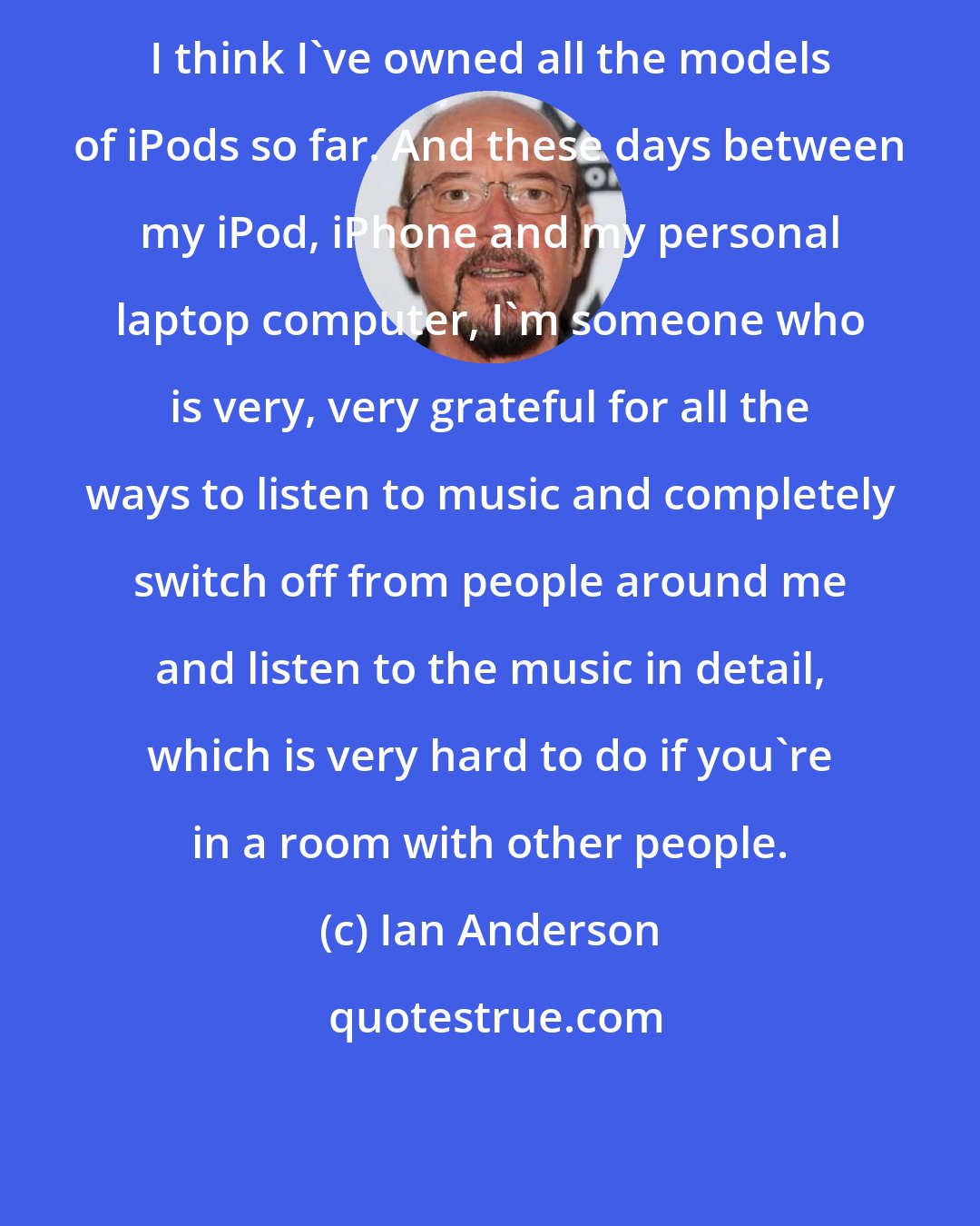 Ian Anderson: I think I've owned all the models of iPods so far. And these days between my iPod, iPhone and my personal laptop computer, I'm someone who is very, very grateful for all the ways to listen to music and completely switch off from people around me and listen to the music in detail, which is very hard to do if you're in a room with other people.