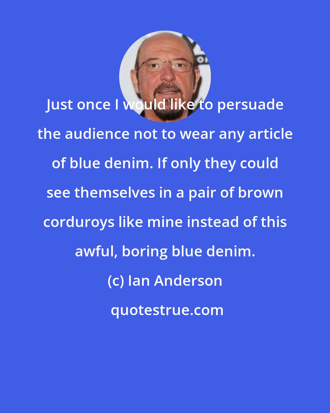 Ian Anderson: Just once I would like to persuade the audience not to wear any article of blue denim. If only they could see themselves in a pair of brown corduroys like mine instead of this awful, boring blue denim.