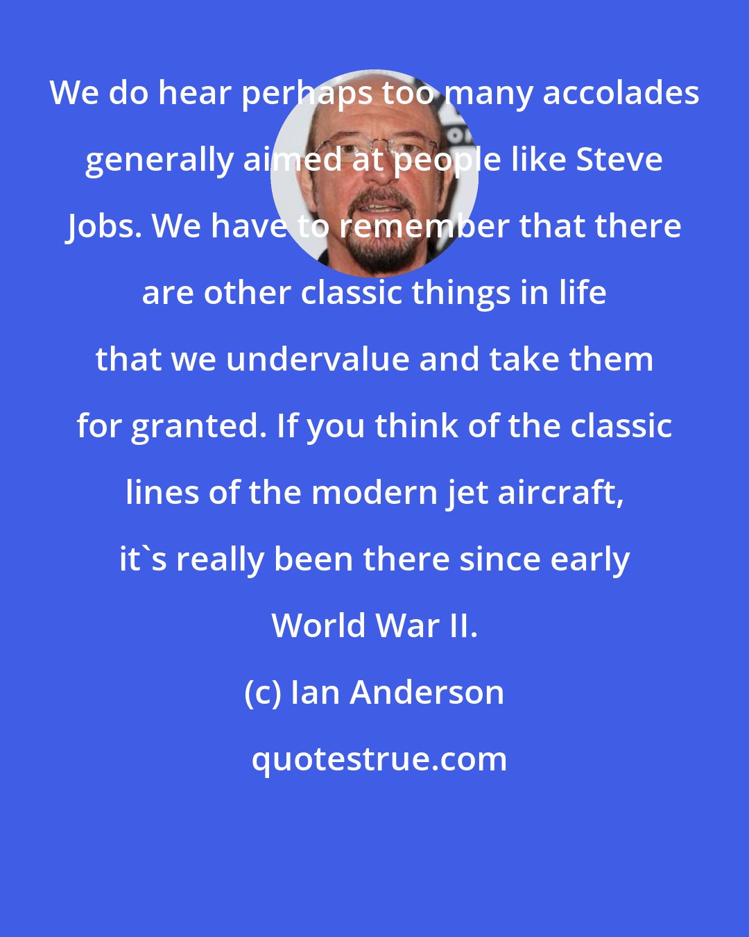 Ian Anderson: We do hear perhaps too many accolades generally aimed at people like Steve Jobs. We have to remember that there are other classic things in life that we undervalue and take them for granted. If you think of the classic lines of the modern jet aircraft, it's really been there since early World War II.