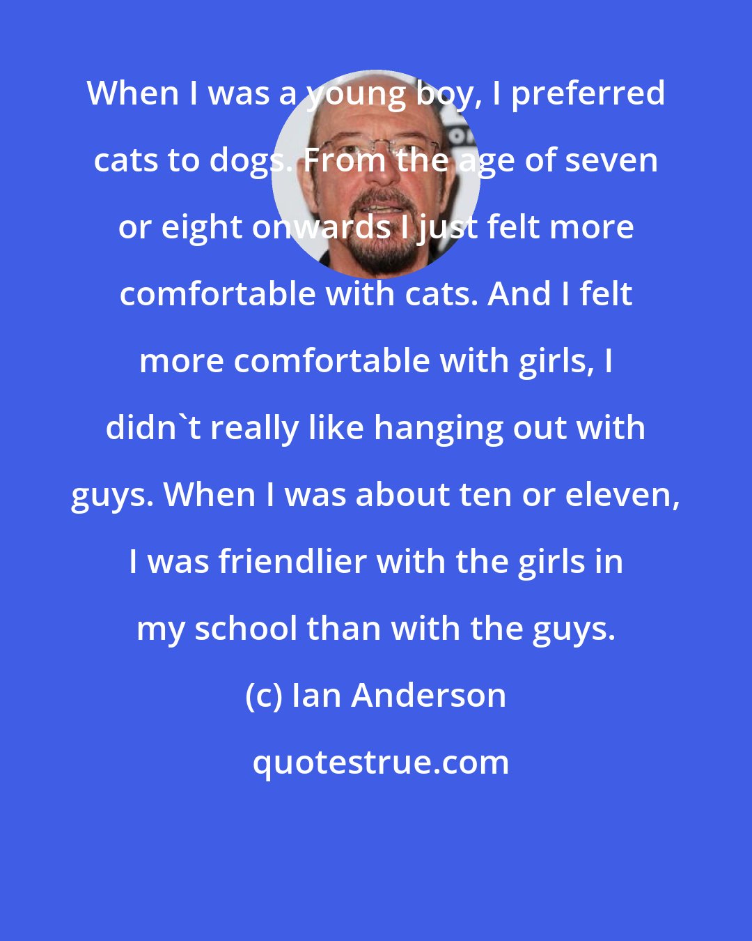 Ian Anderson: When I was a young boy, I preferred cats to dogs. From the age of seven or eight onwards I just felt more comfortable with cats. And I felt more comfortable with girls, I didn't really like hanging out with guys. When I was about ten or eleven, I was friendlier with the girls in my school than with the guys.