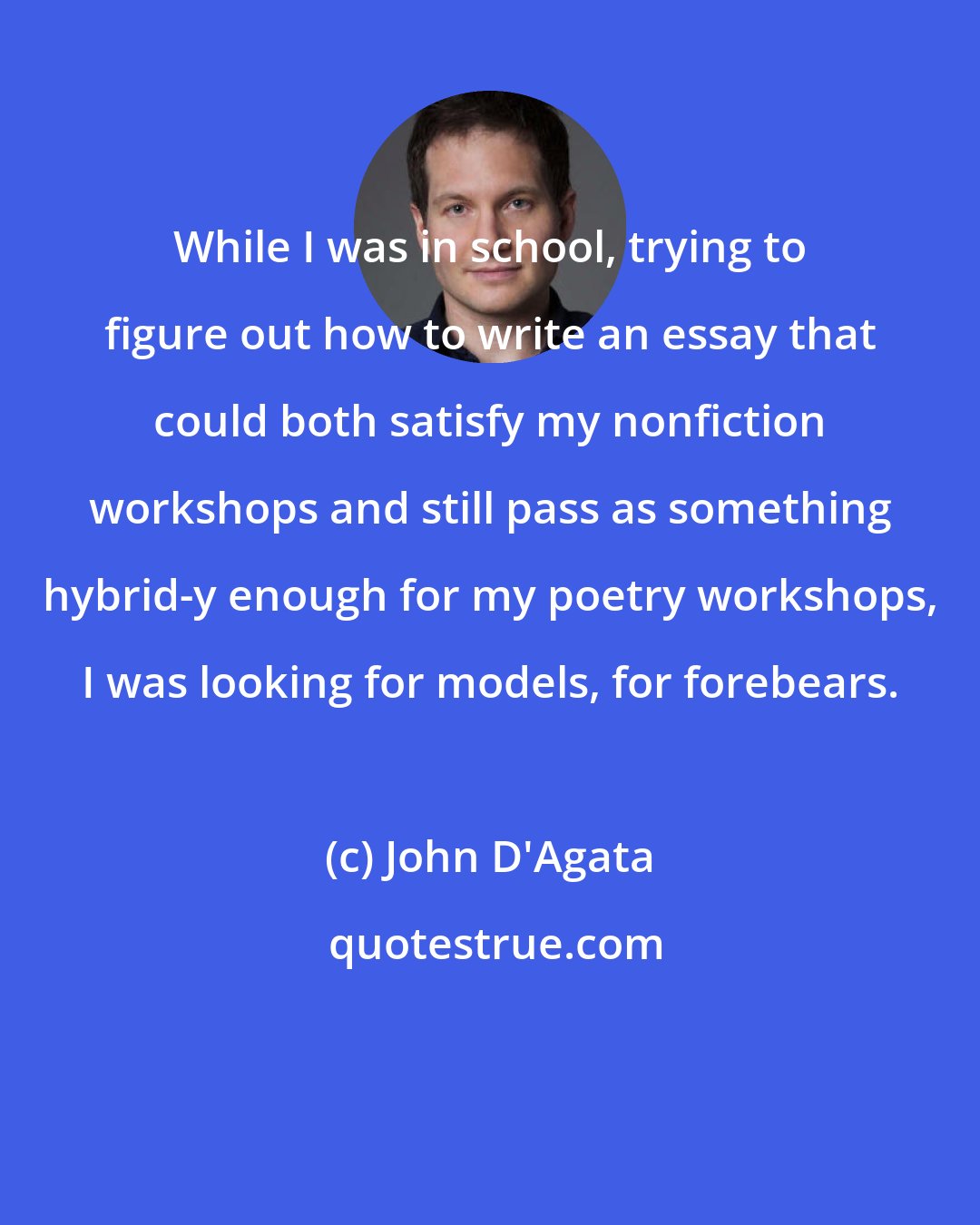 John D'Agata: While I was in school, trying to figure out how to write an essay that could both satisfy my nonfiction workshops and still pass as something hybrid-y enough for my poetry workshops, I was looking for models, for forebears.