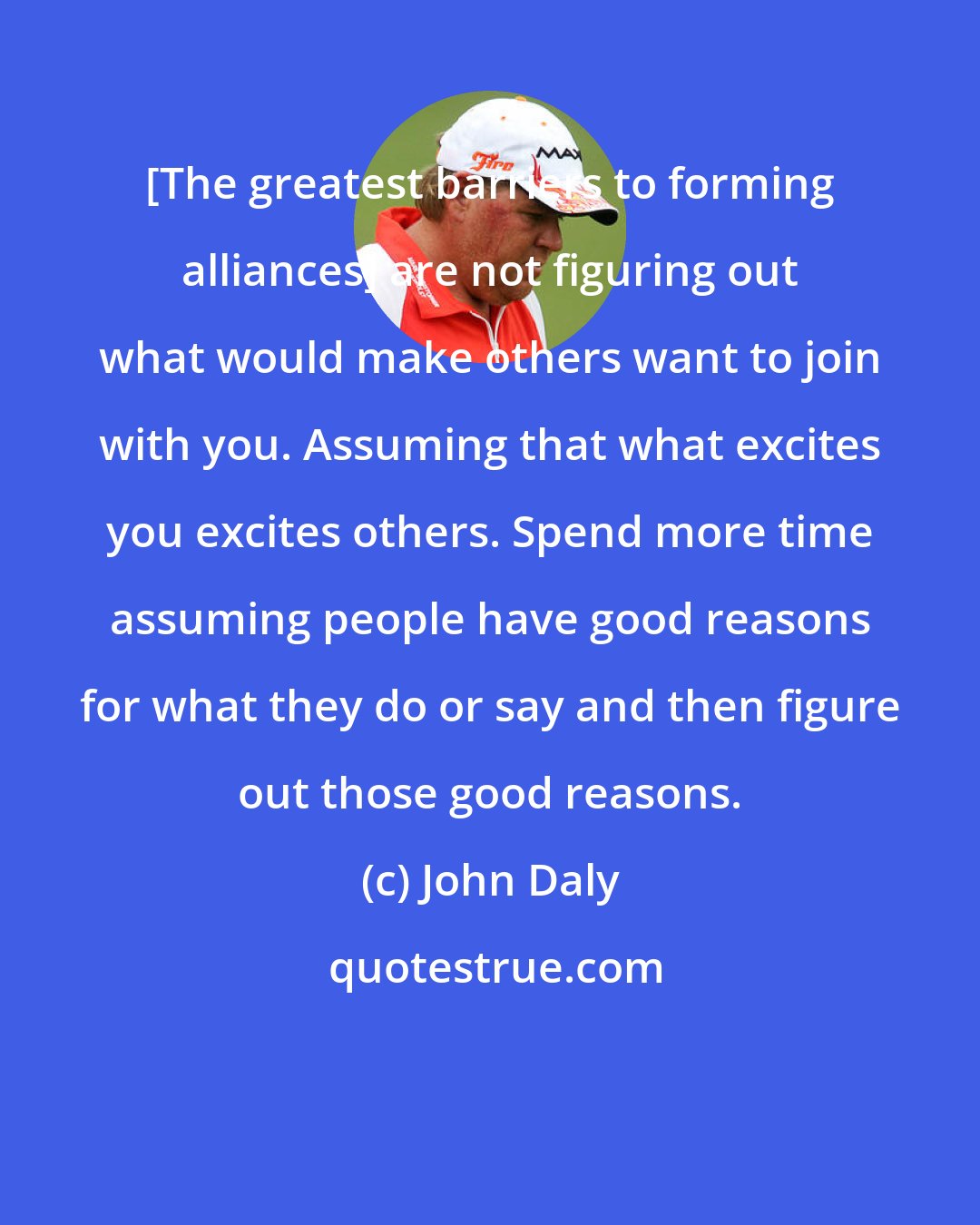 John Daly: [The greatest barriers to forming alliances] are not figuring out what would make others want to join with you. Assuming that what excites you excites others. Spend more time assuming people have good reasons for what they do or say and then figure out those good reasons.