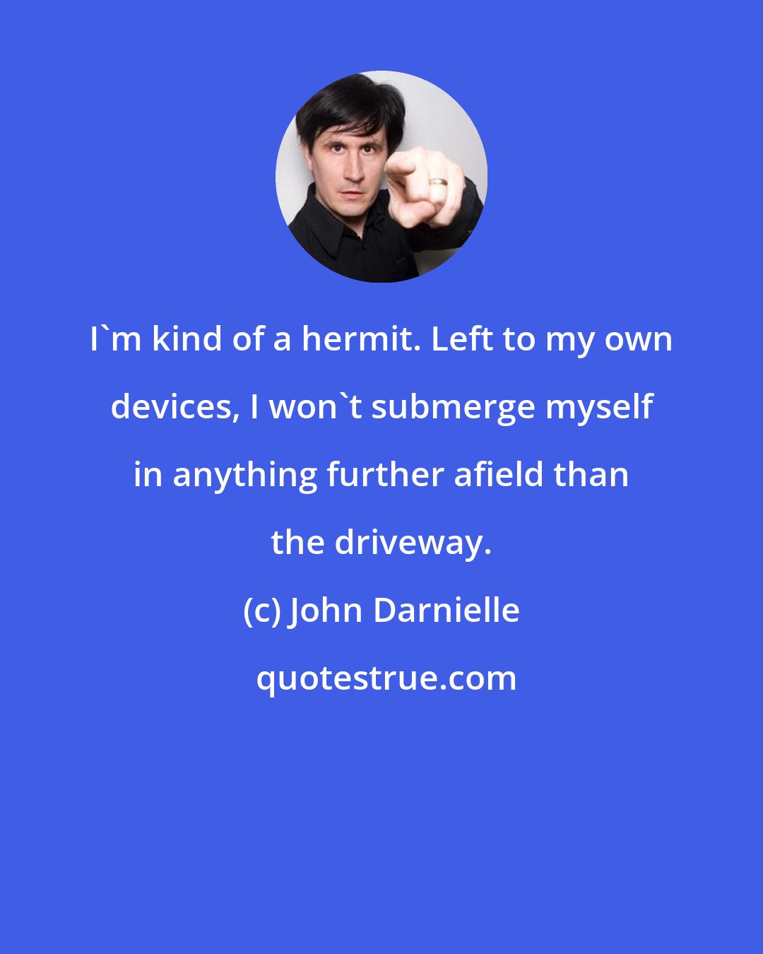 John Darnielle: I'm kind of a hermit. Left to my own devices, I won't submerge myself in anything further afield than the driveway.