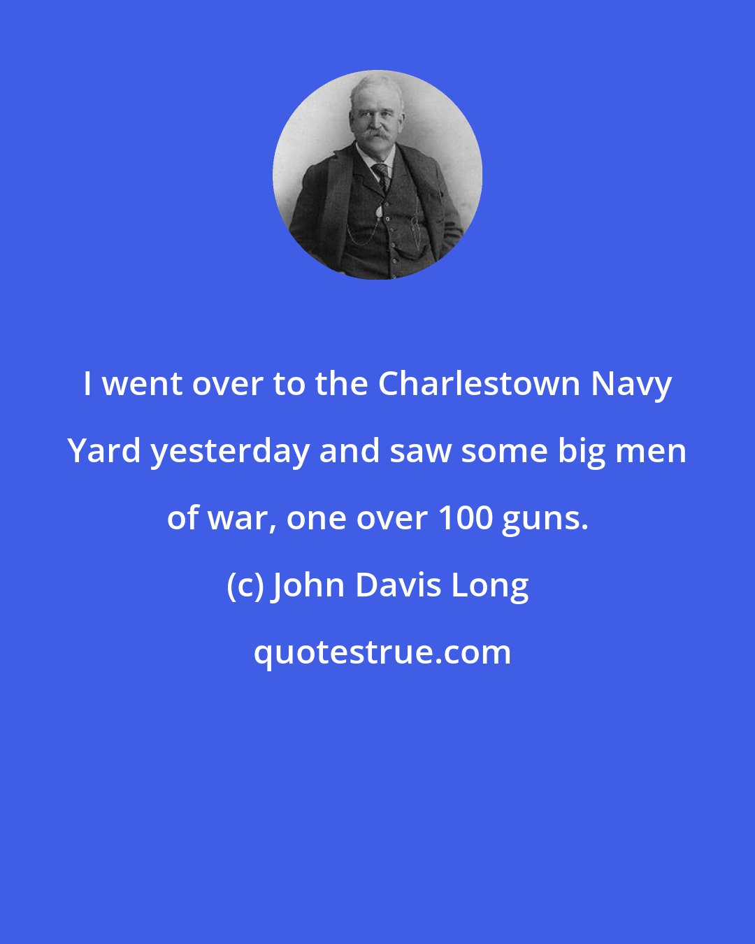 John Davis Long: I went over to the Charlestown Navy Yard yesterday and saw some big men of war, one over 100 guns.