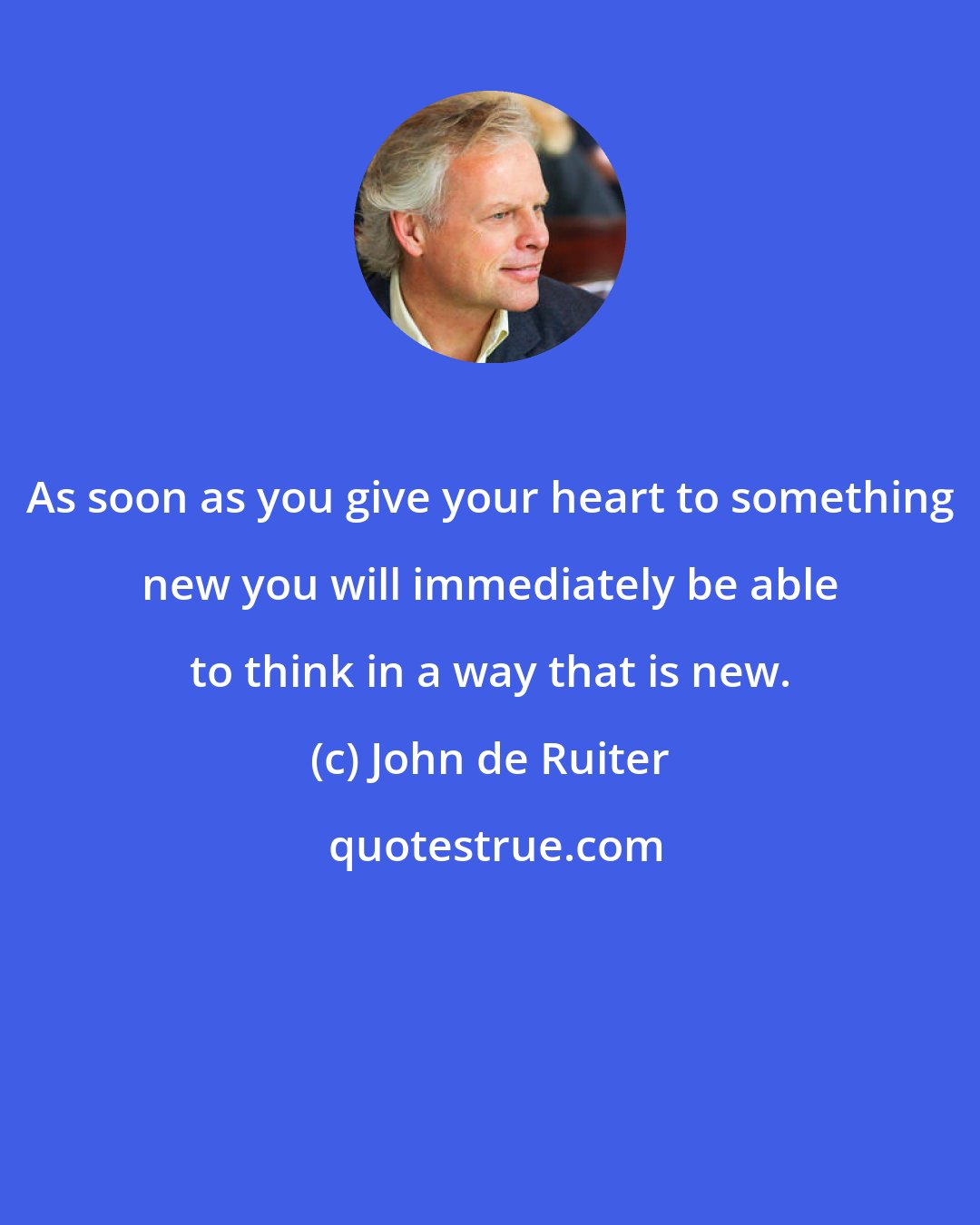 John de Ruiter: As soon as you give your heart to something new you will immediately be able to think in a way that is new.