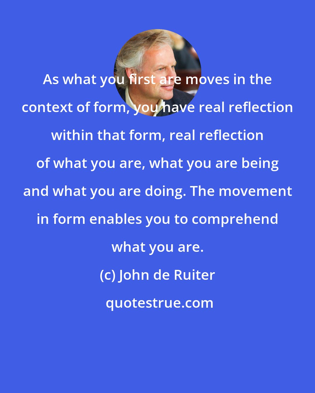 John de Ruiter: As what you first are moves in the context of form, you have real reflection within that form, real reflection of what you are, what you are being and what you are doing. The movement in form enables you to comprehend what you are.