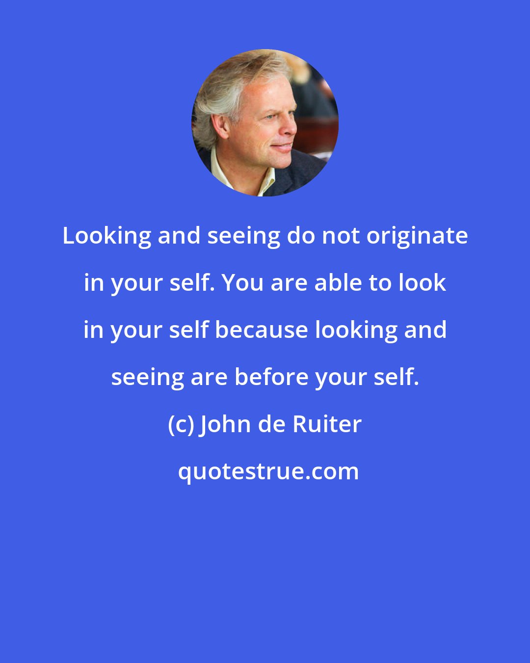 John de Ruiter: Looking and seeing do not originate in your self. You are able to look in your self because looking and seeing are before your self.