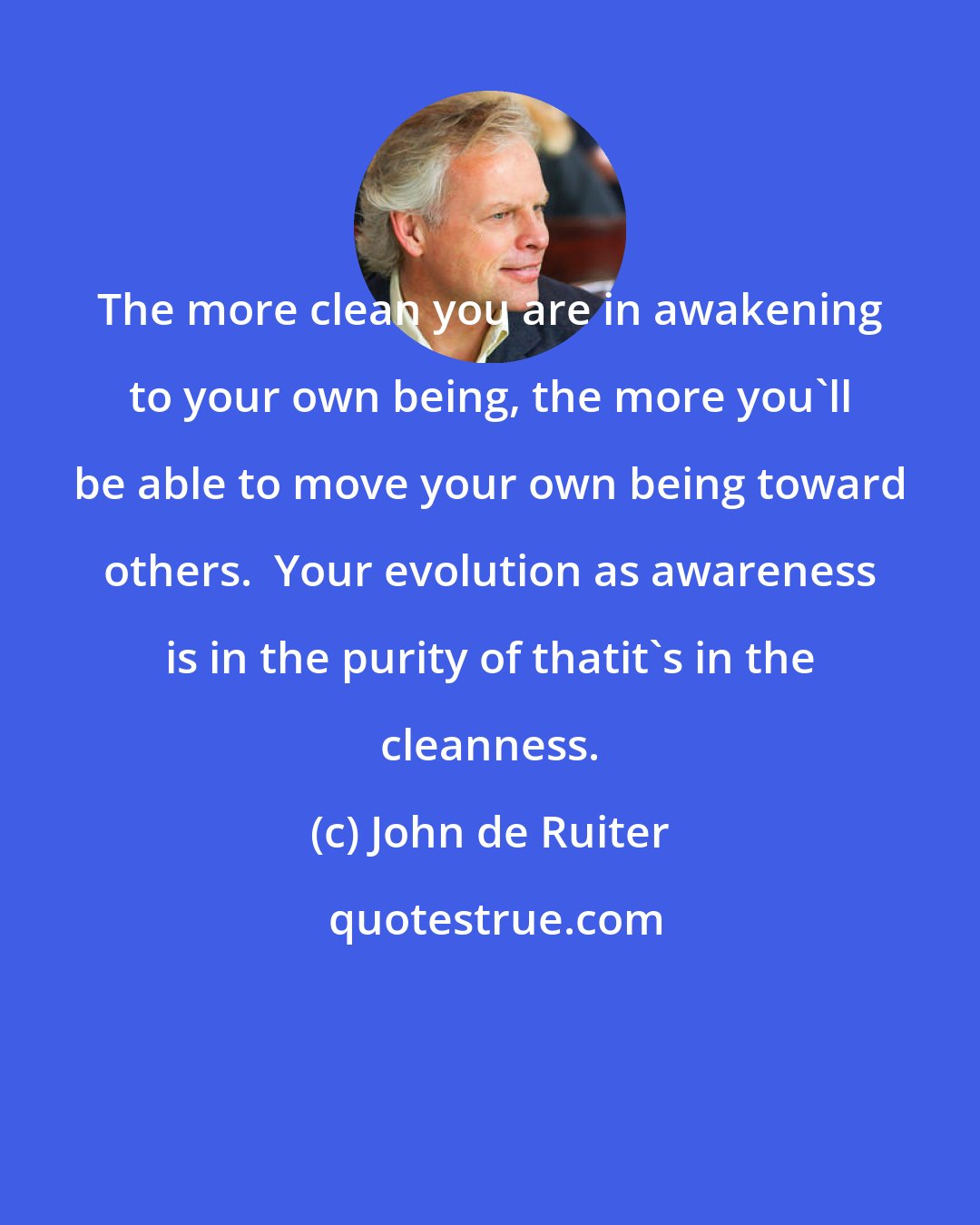 John de Ruiter: The more clean you are in awakening to your own being, the more you'll be able to move your own being toward others.  Your evolution as awareness is in the purity of thatit's in the cleanness.