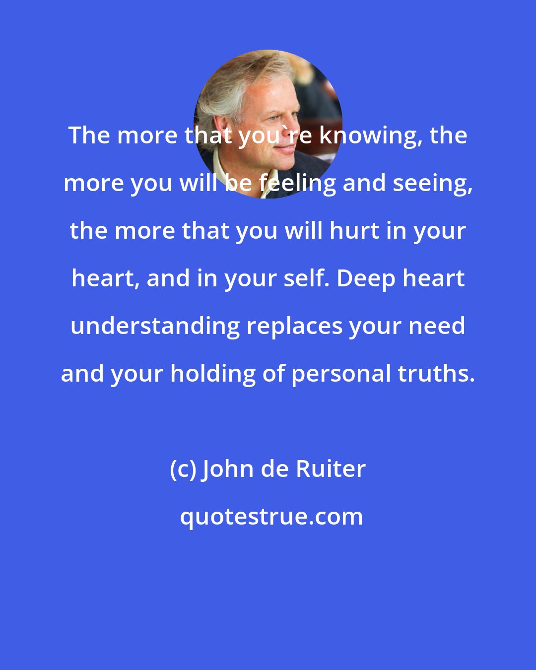 John de Ruiter: The more that you're knowing, the more you will be feeling and seeing, the more that you will hurt in your heart, and in your self. Deep heart understanding replaces your need and your holding of personal truths.