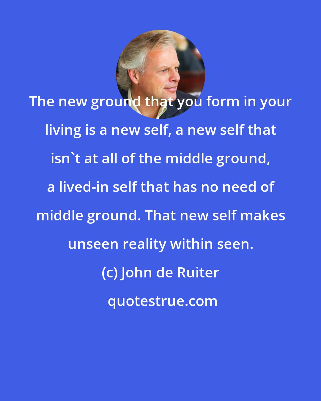 John de Ruiter: The new ground that you form in your living is a new self, a new self that isn't at all of the middle ground, a lived-in self that has no need of middle ground. That new self makes unseen reality within seen.